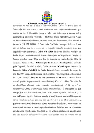 novembro de dois mil e nove.O vereador Antônio Alves de Paula pede ao
Secretário para que repita o valor arrecadado que consta no documento que
acabou de ler. O Secretário repete o valor que é de cento e catorze mil e
quinhentos e cinqüenta reais (R$ 114.550,00), mas o vereador Antônio Alves
de Paula diz ter conhecimento de outro valor, que é de cento e vinte três mil e
trezentos (R$ 123.300,00). O Secretário Prof.Luiz Henrique de Lima Alves
diz ao Colega que teve acesso ao documento naquele momento, mas que
depois isso será conferido. / Ofício nº 01/2010 da Escola Estadual Adalgisa de
Paula Duque contendo comunicação e convite para a Campanha de Doação de
Sangue nos dias cinco (05) e seis (06) de fevereiro na escola das oito (8 h) há
dezessete horas (17 h). / Informação da Câmara dos Deputados enviado
pelo Deputado Estadual Antônio Carlos Arantes / Convite para carnaval de
Pequeri / Ofício nº. 3/2010 do Social Futebol Clube, prestação de contas do
ano de 2009. Dando continuidade é publicado os Projetos de Lei do Executivo
nº. 01, 03, 04/2010. Projeto de Lei Ordinária nº. 01/2010 “Define o limite
das obrigações de pequeno valor que alude o § 4º do art. 100 da Constituição
da República, alterado pelas emendas constitucionais nº 62, de 11 de
novembro de 2009, e estabelece outras providências.” O Presidente diz que
esse projeto tem de ser analisado junto com o assessor jurídico da Casa, e pede
que os Colegas prestem bastante atenção aos próximos a serem publicados por
serem correlacionados, e como se trata de subvenção a um bloco carnavalesco,
por estar muito perto do carnaval e pela por terem de colocar o bloco na rua no
domingo de carnaval e estarem precisando desse dinheiro, que os vereadores
estudassem a possibilidade de colocá-los em votação ainda nessa reunião, caso
não seja possível, será convocada uma nova reunião ainda na semana para se

                                                                             5
 