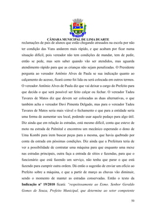 reclamações de pais de alunos que estão chegando atrasados na escola por não
ter condição das Vans andarem mais rápido, e que acabam por ficar numa
situação difícil, pois vereador não tem condições de mandar, tem de pedir,
então se pede, mas sem saber quando vão ser atendidos, mas aguarda
atendimento rápido para que as crianças não sejam penalizadas. O Presidente
pergunta ao vereador Antônio Alves de Paula se sua indicação quanto ao
calçamento do acesso, ficará como foi lida ou será colocada em outros termos.
O vereador Antônio Alves de Paula diz que vai deixar a cargo do Prefeito para
que decida o que será possível ser feito calçar ou fechar. O vereador Tadeu
Tavares de Matos diz que devem ser colocadas as duas alternativas, o que
também acha o vereador Davi Pimenta Delgado, mas para o vereador Tadeu
Tavares de Matos seria mais viável o fechamento e que para a entidade seria
uma forma de aumentar seu local, podendo usar aquele pedaço para algo útil.
Diz ainda que em relação às estradas, está mesmo difícil, conta que esteve de
moto na estrada de Palmital e encontrou um mecânico esperando o dono de
Uma Kombi para irem buscar peças para a mesma, que havia quebrado por
conta da estrada em péssimas condições. Diz ainda que a Prefeitura teria de
ver a possibilidade de contratar uma máquina para que enquanto uma mexe
nas estradas principais, outra faça a entrada de sítios e fazendas, para que o
funcionário que está fazendo um serviço, não tenha que parar o que está
fazendo para cumprir outra ordem. Dá então a sugestão de enviar um ofício ao
Prefeito sobre a máquina, e que a partir de março as chuvas vão diminuir,
sendo o momento de manter as estradas conservadas. Então o texto da
Indicação nº 19/2010 ficará: “respeitosamente ao Exmo. Senhor Geraldo
Gomes de Souza, Prefeito Municipal, que determine ao setor competente

                                                                           50
 