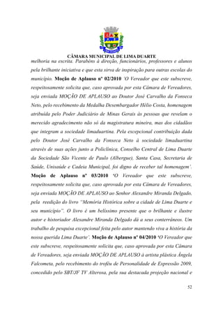 melhoria na escrita. Parabéns à direção, funcionários, professores e alunos
pela brilhante iniciativa e que esta sirva de inspiração para outras escolas do
município. Moção de Aplauso nº 02/2010 ‘O Vereador que este subscreve,
respeitosamente solicita que, caso aprovada por esta Câmara de Vereadores,
seja enviada MOÇÃO DE APLAUSO ao Doutor José Carvalho da Fonseca
Neto, pelo recebimento da Medalha Desembargador Hélio Costa, homenagem
atribuída pelo Poder Judiciário de Minas Gerais às pessoas que revelam o
merecido agradecimento não só da magistratura mineira, mas dos cidadãos
que integram a sociedade limaduartina. Pela excepcional contribuição dada
pelo Doutor José Carvalho da Fonseca Neto à sociedade limaduartina
através de suas ações junto a Policlínica, Conselho Central de Lima Duarte
da Sociedade São Vicente de Paulo (Albergue), Santa Casa, Secretaria de
Saúde, Unisaúde e Cadeia Municipal, foi digno de receber tal homenagem’.
Moção de Aplauso nº 03/2010 ‘O Vereador que este subscreve,
respeitosamente solicita que, caso aprovada por esta Câmara de Vereadores,
seja enviada MOÇÃO DE APLAUSO ao Senhor Alexandre Miranda Delgado,
pela reedição do livro “Memória Histórica sobre a cidade de Lima Duarte e
seu município”. O livro é um belíssimo presente que o brilhante e ilustre
autor e historiador Alexandre Miranda Delgado dá a seus conterrâneos. Um
trabalho de pesquisa excepcional feita pelo autor mantendo viva a história da
nossa querida Lima Duarte’. Moção de Aplauso nº 04/2010 ‘O Vereador que
este subscreve, respeitosamente solicita que, caso aprovada por esta Câmara
de Vereadores, seja enviada MOÇÃO DE APLAUSO à artista plástica Ângela
Falcometa, pelo recebimento do troféu de Personalidade de Expressão 2009,
concedido pelo SBT/JF TV Alterosa, pela sua destacada projeção nacional e

                                                                            52
 