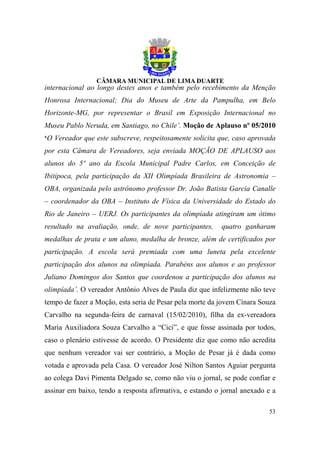 internacional ao longo destes anos e também pelo recebimento da Menção
Honrosa Internacional; Dia do Museu de Arte da Pampulha, em Belo
Horizonte-MG, por representar o Brasil em Exposição Internacional no
Museu Pablo Neruda, em Santiago, no Chile’. Moção de Aplauso nº 05/2010
‘O Vereador que este subscreve, respeitosamente solicita que, caso aprovada
por esta Câmara de Vereadores, seja enviada MOÇÃO DE APLAUSO aos
alunos do 5º ano da Escola Municipal Padre Carlos, em Conceição de
Ibitipoca, pela participação da XII Olimpíada Brasileira de Astronomia –
OBA, organizada pelo astrônomo professor Dr. João Batista Garcia Canalle
– coordenador da OBA – Instituto de Física da Universidade do Estado do
Rio de Janeiro – UERJ. Os participantes da olimpíada atingiram um ótimo
resultado na avaliação, onde, de nove participantes,       quatro ganharam
medalhas de prata e um aluno, medalha de bronze, além de certificados por
participação. A escola será premiada com uma luneta pela excelente
participação dos alunos na olimpíada. Parabéns aos alunos e ao professor
Juliano Domingos dos Santos que coordenou a participação dos alunos na
olimpíada’. O vereador Antônio Alves de Paula diz que infelizmente não teve
tempo de fazer a Moção, esta seria de Pesar pela morte da jovem Cínara Souza
Carvalho na segunda-feira de carnaval (15/02/2010), filha da ex-vereadora
Maria Auxiliadora Souza Carvalho a “Cici”, e que fosse assinada por todos,
caso o plenário estivesse de acordo. O Presidente diz que como não acredita
que nenhum vereador vai ser contrário, a Moção de Pesar já é dada como
votada e aprovada pela Casa. O vereador José Nilton Santos Aguiar pergunta
ao colega Davi Pimenta Delgado se, como não viu o jornal, se pode confiar e
assinar em baixo, tendo a resposta afirmativa, e estando o jornal anexado e a

                                                                          53
 