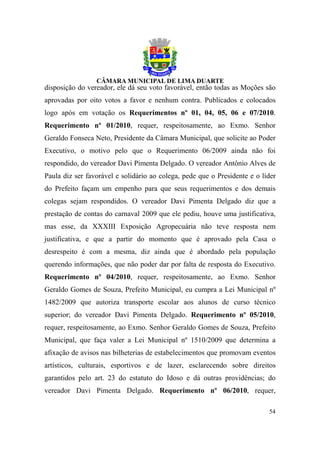 disposição do vereador, ele dá seu voto favorável, então todas as Moções são
aprovadas por oito votos a favor e nenhum contra. Publicados e colocados
logo após em votação os Requerimentos nº 01, 04, 05, 06 e 07/2010.
Requerimento nº 01/2010, requer, respeitosamente, ao Exmo. Senhor
Geraldo Fonseca Neto, Presidente da Câmara Municipal, que solicite ao Poder
Executivo, o motivo pelo que o Requerimento 06/2009 ainda não foi
respondido, do vereador Davi Pimenta Delgado. O vereador Antônio Alves de
Paula diz ser favorável e solidário ao colega, pede que o Presidente e o líder
do Prefeito façam um empenho para que seus requerimentos e dos demais
colegas sejam respondidos. O vereador Davi Pimenta Delgado diz que a
prestação de contas do carnaval 2009 que ele pediu, houve uma justificativa,
mas esse, da XXXIII Exposição Agropecuária não teve resposta nem
justificativa, e que a partir do momento que é aprovado pela Casa o
desrespeito é com a mesma, diz ainda que é abordado pela população
querendo informações, que não poder dar por falta de resposta do Executivo.
Requerimento nº 04/2010, requer, respeitosamente, ao Exmo. Senhor
Geraldo Gomes de Souza, Prefeito Municipal, eu cumpra a Lei Municipal nº
1482/2009 que autoriza transporte escolar aos alunos de curso técnico
superior; do vereador Davi Pimenta Delgado. Requerimento nº 05/2010,
requer, respeitosamente, ao Exmo. Senhor Geraldo Gomes de Souza, Prefeito
Municipal, que faça valer a Lei Municipal nº 1510/2009 que determina a
afixação de avisos nas bilheterias de estabelecimentos que promovam eventos
artísticos, culturais, esportivos e de lazer, esclarecendo sobre direitos
garantidos pelo art. 23 do estatuto do Idoso e dá outras providências; do
vereador Davi Pimenta Delgado. Requerimento nº 06/2010, requer,

                                                                           54
 