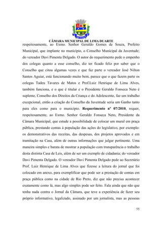 respeitosamente, ao Exmo. Senhor Geraldo Gomes de Souza, Prefeito
Municipal, que implante no município, o Conselho Municipal da Juventude;
do vereador Davi Pimenta Delgado. O autor do requerimento pede o empenho
dos colegas quanto a esse conselho, diz ter ficado feliz por saber que o
Conselho que citou algumas vezes e que faz parte o vereador José Nilton
Santos Aguiar, está funcionando muito bem, parece que o que fazem parte os
colegas Tadeu Tavares de Matos e Prof.Luiz Henrique de Lima Alves,
também funciona, e o que é titular e o Presidente Geraldo Fonseca Neto é
suplente, Conselho dos Direitos da Criança e do Adolescente, faz um trabalho
excepcional, então a criação do Conselho da Juventude seria um Ganho tanto
para eles como para o município. Requerimento nº 07/2010, requer,
respeitosamente, ao Exmo. Senhor Geraldo Fonseca Neto, Presidente da
Câmara Municipal, que estude a possibilidade de colocar um mural em praça
pública, prestando contas á população das ações do legislativo, por exemplo:
os demonstrativos das receitas, das despesas, dos projetos aprovados e em
tramitação na Casa, além de outras informações que julgar pertinente. Uma
maneira simples e barata de mostrar a população com transparência o trabalho
desta distinta Casa de Leis, além de ser um exemplo de cidadania; do vereador
Davi Pimenta Delgado. O vereador Davi Pimenta Delgado pede ao Secretário
Prof. Luiz Henrique de Lima Alves que fizesse a leitura do jornal que foi
colocado em anexo, para exemplificar que pode ser a prestação de contas em
praça pública como na cidade de Rio Preto, diz que não precisa acontecer
exatamente como lá, mas algo simples pode ser feito. Fala ainda que não que
tenha nada contra o Jornal da Câmara, que teve a experiência de fazer seu
próprio informativo, legalizado, assinado por um jornalista, mas as pessoas

                                                                          55
 