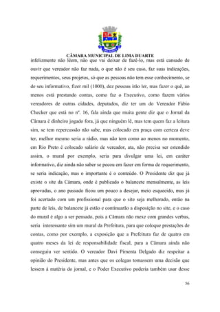 infelizmente não lêem, não que vai deixar de fazê-lo, mas está cansado de
ouvir que vereador não faz nada, o que não é seu caso, faz suas indicações,
requerimentos, seus projetos, só que as pessoas não tem esse conhecimento, se
de seu informativo, fizer mil (1000), dez pessoas irão ler, mas fazer o quê, ao
menos está prestando contas, como faz o Executivo, como fazem vários
vereadores de outras cidades, deputados, diz ter um do Vereador Fábio
Checker que está no nº. 16, fala ainda que muita gente diz que o Jornal da
Câmara é dinheiro jogado fora, já que ninguém lê, mas tem quem faz a leitura
sim, se tem repercussão não sabe, mas colocado em praça com certeza deve
ter, melhor mesmo seria a rádio, mas não tem como ao menos no momento,
em Rio Preto é colocado salário de vereador, ata, não precisa ser estendido
assim, o mural por exemplo, seria para divulgar uma lei, em caráter
informativo, diz ainda não saber se pecou em fazer em forma de requerimento,
se seria indicação, mas o importante é o conteúdo. O Presidente diz que já
existe o site da Câmara, onde é publicado o balancete mensalmente, as leis
aprovadas, o ano passado ficou um pouco a desejar, meio esquecido, mas já
foi acertado com um profissional para que o site seja melhorado, então na
parte de leis, de balancete já estão e continuarão a disposição no site, e o caso
do mural é algo a ser pensado, pois a Câmara não mexe com grandes verbas,
seria interessante sim um mural da Prefeitura, para que coloque prestações de
contas, como por exemplo, a exposição que a Prefeitura faz de quatro em
quatro meses da lei de responsabilidade fiscal, para a Câmara ainda não
conseguiu ver sentido. O vereador Davi Pimenta Delgado diz respeitar a
opinião do Presidente, mas antes que os colegas tomassem uma decisão que
lessem à matéria do jornal, e o Poder Executivo poderia também usar desse

                                                                              56
 