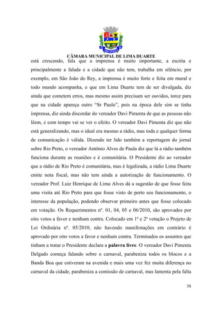 está crescendo, fala que a imprensa é muito importante, a escrita e
principalmente a falada e a cidade que não tem, trabalha em silêncio, por
exemplo, em São João do Rey, a imprensa é muito forte e feita em mural e
todo mundo acompanha, e que em Lima Duarte tem de ser divulgada, diz
ainda que cometem erros, mas mesmo assim precisam ser ouvidos, torce para
que na cidade apareça outro “Sr Paulo”, pois na época dele sim se tinha
imprensa, diz ainda discordar do vereador Davi Pimenta de que as pessoas não
lêem, e com tempo vai se ver o efeito. O vereador Davi Pimenta diz que não
está generalizando, mas o ideal era mesmo a rádio, mas toda e qualquer forma
de comunicação é válida. Dizendo ter lido também a reportagem do jornal
sobre Rio Preto, o vereador Antônio Alves de Paula diz que lá a rádio também
funciona durante as reuniões e é comunitária. O Presidente diz ao vereador
que a rádio de Rio Preto é comunitária, mas é legalizada, a rádio Lima Duarte
emite nota fiscal, mas não tem ainda a autorização de funcionamento. O
vereador Prof. Luiz Henrique de Lima Alves dá a sugestão de que fosse feita
uma visita até Rio Preto para que fosse visto de perto seu funcionamento, o
interesse da população, podendo observar primeiro antes que fosse colocado
em votação. Os Requerimentos nº. 01, 04, 05 e 06/2010, são aprovados por
oito votos a favor e nenhum contra. Colocado em 1ª e 2ª votação o Projeto de
Lei Ordinária nº. 05/2010, não havendo manifestações em contrário é
aprovado por oito votos a favor e nenhum contra. Terminados os assuntos que
tinham a tratar o Presidente declara a palavra livre. O vereador Davi Pimenta
Delgado começa falando sobre o carnaval, parabeniza todos os blocos e a
Banda Boa que estiveram na avenida e mais uma vez fez muita diferença no
carnaval da cidade, parabeniza a comissão de carnaval, mas lamenta pela falta

                                                                          58
 