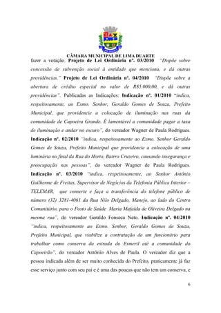 fazer a votação. Projeto de Lei Ordinária nº. 03/2010        “Dispõe sobre
concessão de subvenção social à entidade que menciona, e dá outras
providências.” Projeto de Lei Ordinária nº. 04/2010       “Dispõe sobre a
abertura de crédito especial no valor de R$5.000,00, e dá outras
providências”. Publicadas as Indicações: Indicação nº. 01/2010 “indica,
respeitosamente, ao Exmo. Senhor, Geraldo Gomes de Souza, Prefeito
Municipal, que providencie a colocação de iluminação nas ruas da
comunidade de Capoeira Grande. É lamentável a comunidade pagar a taxa
de iluminação e andar no escuro”, do vereador Wagner de Paula Rodrigues.
Indicação nº. 02/2010 “indica, respeitosamente ao Exmo. Senhor Geraldo
Gomes de Souza, Prefeito Municipal que providencie a colocação de uma
luminária no final da Rua do Horto, Bairro Cruzeiro, causando insegurança e
preocupação nas pessoas”, do vereador Wagner de Paula Rodrigues.
Indicação nº. 03/2010 “indica, respeitosamente, ao Senhor Antônio
Guilherme de Freitas, Supervisor de Negócios da Telefonia Pública Interior –
TELEMAR,     que conserte e faça a transferência do telefone público de
número (32) 3281-4061 da Rua Nilo Delgado, Manejo, ao lado do Centro
Comunitário, para o Posto de Saúde Maria Mafalda de Oliveira Delgado na
mesma rua”, do vereador Geraldo Fonseca Neto. Indicação nº. 04/2010
“indica, respeitosamente ao Exmo. Senhor, Geraldo Gomes de Souza,
Prefeito Municipal, que viabilize a contratação de um funcionário para
trabalhar como conserva da estrada do Esmeril até a comunidade do
Capoeirão”, do vereador Antônio Alves de Paula. O vereador diz que a
pessoa indicada além de ser muito conhecida do Prefeito, praticamente já faz
esse serviço junto com seu pai e é uma das poucas que não tem um conserva, e

                                                                          6
 