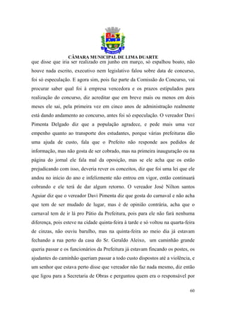 que disse que iria ser realizado em junho em março, só espalhou boato, não
houve nada escrito, executivo nem legislativo falou sobre data de concurso,
foi só especulação. E agora sim, pois faz parte da Comissão do Concurso, vai
procurar saber qual foi à empresa vencedora e os prazos estipulados para
realização do concurso, diz acreditar que em breve mais ou menos em dois
meses ele sai, pela primeira vez em cinco anos de administração realmente
está dando andamento ao concurso, antes foi só especulação. O vereador Davi
Pimenta Delgado diz que a população agradece, e pede mais uma vez
empenho quanto ao transporte dos estudantes, porque várias prefeituras dão
uma ajuda de custo, fala que o Prefeito não responde aos pedidos de
informação, mas não gosta de ser cobrado, mas na primeira inauguração ou na
página do jornal ele fala mal da oposição, mas se ele acha que os estão
prejudicando com isso, deveria rever os conceitos, diz que foi uma lei que ele
andou no início do ano e infelizmente não entrou em vigor, então continuará
cobrando e ele terá de dar algum retorno. O vereador José Nilton santos
Aguiar diz que o vereador Davi Pimenta diz que gosta do carnaval e não acha
que tem de ser mudado de lugar, mas é de opinião contrária, acha que o
carnaval tem de ir lá pro Pátio da Prefeitura, pois para ele não fará nenhuma
diferença, pois esteve na cidade quinta-feira à tarde e só voltou na quarta-feira
de cinzas, não ouviu barulho, mas na quinta-feira ao meio dia já estavam
fechando a rua perto da casa do Sr. Geraldo Aleixo, um caminhão grande
queria passar e os funcionários da Prefeitura já estavam fincando os postes, os
ajudantes do caminhão queriam passar a todo custo dispostos até a violência, e
um senhor que estava perto disse que vereador não faz nada mesmo, diz então
que ligou para a Secretaria de Obras e perguntou quem era o responsável por

                                                                              60
 