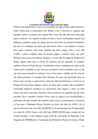 fechar a rua àquela hora, o que na sua opinião era algo errado, então chamou o
Cabo Cunha que o responsável por fechar a rua e mostrou os rapazes que
queriam retirar os postes, por quinta-feira meio dia não dia nem hora para
parar o trânsito. Em relação ao baile do Havaí, houve reclamações quanto aos
banheiros químicos, pois teve gente que teve de urinar na entrada do banheiro
por não ter condições de entrar por está muito cheio, e em relação às mesas,
pois quem comprou uma mesa debaixo do palco pagou vinte e sete (R$
27,00), e quem comprou atrás da piscina pagou a mesma coisa, pra quê?
Receber uma cesta com banana, laranja e o resto tudo foi pago do dinheiro do
folião, repete então que é a favor do carnaval sair do calçadão. O vereador
Antônio Alves de Paula diz que é totalmente contra a mudança do carnaval do
centro, pois é tradição e o que tem que acontecer é mais condições, pois a cada
ano que passa aumenta os turistas e isso é bom para a cidade, tem de investir
em infra-estrutura. O vereador Davi Pimenta diz que está pensando mais na
frente, pois vai tirar o carnaval do centro por falta de banheiros e colocá-lo no
Parque de Exposições, depois o povo vai dizer que a culpa é dos vereadores,
colocando banheiros químicos ou construindo mais alguns, a festa vai ficar
ótima, isso não é desculpa. Inclusive foi no primeiro ou segundo ano do atual
governo, diz o vereador Antônio Alves, que se cogitou essa possibilidade, e
participou de uma reunião das reuniões junto com os comerciantes. Comunica
a Casa que o Deputado Dimas Fabiano no início da obra da APAE, ele já
enviou dezesseis mil reais (RS 16.000,00) e na semana passada foi depositado
na conta da APAE trinta e oito mil reais (R$38.000,00) para compra de um
veículo Kombi, e com relação a uma verba de subvenção do Deputado Ivair
Nogueira do PMDB para a Associação de Produtores Rurais de Caeté e Ponte

                                                                              61
 