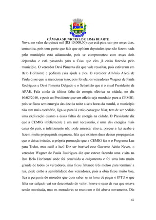 Nova, no valor de quinze mil (R$ 15.000,00) que está para sair por esses dias,
comunica, pois tem gente que fala que apóiam deputados que não fazem nada
pelo município está adiantando, pois se comprometeu com esses dois
deputados e está passando para a Casa que eles já estão fazendo pelo
município. O vereador Davi Pimenta diz que vale ressaltar, pois estiveram em
Belo Horizonte e pediram essa ajuda a eles. O vereador Antônio Alves de
Paula disse que ia mencionar isso, pois foi ele, os vereadores Wagner de Paula
Rodrigues e Davi Pimenta Delgado e o Sebastião que é o atual Presidente da
APAE. Fala ainda da última falta de energia elétrica na cidade, no dia
10/02/2010, e pede ao Presidente que um ofício seja mandado para a CEMIG,
pois se ficou sem emergia das dez da noite a seis horas da manhã, o município
não tem mais escritório, liga-se para lá e não consegue falar, tem de ser pedido
uma explicação quanto a essas faltas de energia na cidade. O Presidente diz
que a CEMIG infelizmente é um mal necessário, é uma das energias mais
caras do país, e infelizmente não pode ameaçar chuva, porque a luz acaba e
fazem muita propaganda enganosa, fala que existem duas dessas propagandas
que o deixa irritado, a própria promoção que a CEMIG faz e o Programa Luz
para Todos, mas cadê a luz? Diz ser incrível esse Governo Aécio Neves, o
vereador Wagner de Paula Rodrigues diz que esteve fazendo uma visita na
Rua Belo Horizonte onde foi concluído o calçamento e foi uma luta muita
grande de todos os vereadores, mas ficou faltando três metros para terminar a
rua, pede então a sensibilidade dos vereadores, pois a obra ficou muito boa,
fica a pergunta do morador que quer saber se na hora de pagar o IPTU o que
falta ser calçado vai ser descontado do valor, houve o caso da rua que estava
sendo estreitada, mas os moradores se reuniram e foi aberta novamente. Diz

                                                                             62
 