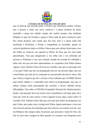que no final do ano passado pediu a Prefeito que iluminasse melhor a Praça,
mas o passou o natal, ano novo, carnaval e a praça continua na maior
escuridão e praça nas cidades sempre são cartões postais, mas nenhuma
lâmpada se quer foi trocada, e graças a Deus nada de grave aconteceu, pois
fica muito perigoso sem contar que fica feio, pois é a praça onde está
localizada a Prefeitura, o Fórum e mergulhada na escuridão, quanto ao
carnaval parabeniza todos os foliões, blocos que com esforço foram para a rua
dar brilho ao carnaval, em especial ao Bloco do Saco que fez uma linda
apresentação. Fala que antigamente a rua tinha som e era enfeitada até
próximo a Prefeitura e esse ano somente metade da avenida foi enfeitada e
tinha som, diz que tem dois representantes, os vereadores José Nilton Santos
Aguiar e José Antônio Fortes da Casa no conselho, mas que se preocupa com
o Luz para Todos que diz em propaganda está em sua terceira etapa, mas em
Lima Duarte que teria de ter começado no ano passado não houve início, fala
que visitou a empresa que faz o serviço e ficou sabendo que a CEMIG liberou
para outras cidades e o município nem entrou na programação, mas que os
nobres colegas estão participando das reuniões e devem sabendo dessas
dificuldades. Fala sobre o CONAB (Companhia Nacional de Abastecimento),
desde o ano passado ficou um acerto com os produtores e ata hoje nada, deve
estar por volta de cinco meses e talvez alguém tivesse algo a dizer sobre. O
vereador José Antônio Fortes fala que está mais por dentro do programa Luz
para Todos, pois junto com o colega José Nilton Aguiar participou e está com
uma lista das pessoas do município que tem interesse em receber essa luz, mas
em Ibitipoca não chegou nada, há pessoas que precisam e nada foi feito, diz
não ter nem mais coragem de falar quando vai começar esse Programa, pois

                                                                          63
 