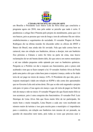 em Brasília o Presidente Luiz Inácio Lula da Silva disse que concluiria o
programa agora em 2010, mas pelo andar se percebe que nada é certo. E
parabeniza o colega Davi Pimenta pelo projeto de atendimento, pena que é só
nos bancos, pois as pessoas que vem de longe e tem de enfrentar fila em vários
estabelecimentos e seguimentos da sociedade. O vereador Wagner de Paula
Rodrigues diz na última reunião foi discutido sobre os ofícios do DNIT e
Banco do Brasil, mas ainda não foi enviado. Fala que tudo correu bem no
carnaval, mas em relação aos banheiros, deixou a desejar, tem um banheiro
fixo próximo a Câmara e outro foi feito na parte de cima, mas houve
reclamações de ter até barata dentro dele, diz que esteve em outros municípios
e até nas cidades pequenas estão optando por usar os banheiros químicos.
Pergunta se o Prefeito vai dar o reajuste aos funcionários, pois o prazo está
acabando e tem que se fazer cumprir a lei. O vereador Antônio Alves de Paula
pede uma parte e diz que a data base para o reajuste é março, então se for dado
teria de ser pago no início de março, 6.8%. O Presidente diz que não, pois o
reajuste municipal é dado em relação ao IGPM e não como dos aposentados
que no Governo Lula está acima deste. Diz que se não está enganado o projeto
está para vir para a Casa agora em março e que ele teria de pagar no final do
mês de março e não no início. O vereador Wagner diz que ficará muito feliz se
isso acontecer, pois é uma conquista dos funcionários. O vereador Prof. Luiz
Henrique de Lima Alves fala que ficou muito feliz de ter participado, foi
muito bom e muito tranqüilo, Lima Duarte a cada ano vem recebendo um
número maior de turistas e isso gera receita para o município e é importância
para o comércio, em relação aos banheiros tem mesmo de ser pensado, na
questão do masculino nem tanto, pois todas as vezes que precisou usar o

                                                                            64
 