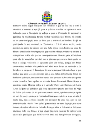 banheiro estava super tranqüilo, no feminino é que se via fila a todo o
momento e enorme, e que já para a próxima reunião vai apresentar uma
indicação para a Secretaria de cultura e para a Comissão do carnaval ir
pensando na possibilidade de uma melhor valorização dos blocos, no sentido
de ter uma divulgação antes do local que o bloco sai, do horário, diz já ter
participado de um carnaval em Tiradentes e é feito desse modo, muito
positivo, no centro de turismo tem uma ficha com o local, horário de saída do
bloco e uma cédula de votação para que escolha o bloco preferido e no final é
entregue um troféu, não precisa recompensar com dinheiro, pois a Prefeitura
pode não ter condições para tal, mas a gincana que envolve tanta gente no
final a equipe vencedora é agraciada com um troféu, porque um bloco
carnavalesco também não poderia se? Mais uma forma de estimulo e de
fortalecer o carnaval. O Presidente diz que o carnaval foi muito bom e que
melhor que esse só o do próximo ano, o que faltou infelizmente foram os
banheiros químicos, mas continuar vendo isso para que a próxima festa possa
contar com eles. Com a palavra o vereador Tadeu Tavares de Matos diz que a
assistente social Heloísa pediu, e o vereador Prof. Luiz Henrique de Lima
Alves faz parte do conselho, que fosse agilizado o projeto das casas do Poço
da Pedra, pois como vai ser parcelado em dez meses, queriam começar agora
no mês de março, para que a comissão olhasse com carinho, e a seu ver não é
muito não, pois a pessoa quando tem interesse de uma casa que vai ser
realmente dele, vão dar “seus pulos” para arrumar um meio de pagar, não acha
demais, demais é eles terem deixado de pagar vinte e dois reais e deixaram
acumular todo esse tempo, e que talvez haja uma maneira de embutir essa
dívida nas prestações que ainda vão vir, mas isso nem pode ser divulgado,

                                                                          65
 