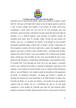 analisado, pra ver quem entrou depois, quem tem condições de pagar e quem
não tem. Fala que se for aprovado e tomar a casa de algum sujeito ou aprovar
e não se fazer cumprir não adianta, é um projeto de cunho social bem
complicado e muito sério, por isso tem de ser bem discutido, para não
sacrificar a quem necessita e não deixar em pune quem não quer nem saber da
situação, e se a Heloísa pudesse estar presente na próxima reunião de
comissão seria muito bom. O vereador Tadeu Tavares diz que entrará em
contato com ela, e a pendência do projeto se dá porque já tem morador
procurando querendo pagar, acertar tudo ou pagar a dívida e nada pode ser
feito enquanto o projeto não estiver aprovado, e quem está negando a pagar
quando virem que os demais estão correndo atrás e acertando suas dívidas,
alguma coisa terão de fazer, e que seja estudado com a Heloísa uma emenda,
onde a dívida que seria dividida em dez vezes seja dividida de mais vezes,
desde que não ultrapasse o tempo dessa administração, o que facilitaria muito.
O vereador Prof. Luiz Henrique de Lima Alves diz que quanto a assistente
social ir ata a Câmara ele já tinha se colocado à disposição, tanto que no dia
seguinte a essa reunião ele estará fazendo curso na cidade de Belo Horizonte
sobre as casa do Batatal, e em relação à perda da moradia no não pagamento
da dívida, os moradores assinaram      na época que fizeram o contrato na
presença do Gerente da Caixa Econômica e do então Prefeito na época Ney
Carvalho de Paula, e é só mais um reforço, e de acordo com que assistente
explicou tem de constar em lei, o Presidente diz que se ela não pode
comparecer a essa reunião de comissão que outro dia seja marcado então,
agradece a presença de todos, deseja uma boa noite e convoca para a próxima



                                                                           67
 