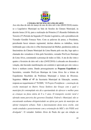 Aos oito dias do mês de março do ano de dois mil e dez (08/03/2010) reuniu-
se o Legislativo Municipal na Sala de Sessões da Câmara Municipal, às
dezoito horas (18 h), para a realização da Primeira (1ª) Reunião Ordinária do
Terceiro (3º) Período da Segunda (2ª) Sessão Legislativa, sob a presidência do
Vereador Geraldo Fonseca Neto. Com as palavras de praxe, o Presidente,
percebendo haver número regimental, declara abertos os trabalhos, inicia
lembrando que o dia oito é o Dia Internacional da Mulher, parabeniza então as
funcionárias da Câmara Municipal de Lima Duarte pelo seu dia, logo após a
chamada dos vereadores é feita pelo Secretário, vereador Prof.Luiz Henrique
de Lima Alves, constatando a presença de todos os Edis. A ata do dia vinte e
quatro e fevereiro de dois mil e dez (24/02/2010) é colocada em discussão e
votação, não havendo manifestações em contrário é aprovada por oito votos a
favor e nenhum contra. Dando prosseguimento ao Pequeno Expediente o
Secretário, vereador Prof.Luiz Henrique de Lima Alves faz a leitura de
Expedientes Recebidos da Prefeitura Municipal e leitura de Diversos.
Seguintes: Ofício nº 47 da Secretaria Municipal de Educação, assunto,
resposta ao requerimento nº 78/2009, “O Projeto Proinfância – construção da
creche municipal no Bairro Nossa Senhora das Graças com o qual o
município foi contemplado nós dá a oportunidade de oferecer o melhor para
as crianças na faixa etária de 0 a 5 anos. O transporte escolar rural é
ofertado numa parceria dos governos Estadual, Federal e Municipal, não se
encontrando nenhuma obrigatoriedade na oferta por parte do município em
ofertar transporte urbano. Todo o funcionamento desta nova creche, está
sendo estudada e posteriormente com a orientação do MEC e do FNDE será
divulgada”. O vereador Antônio Alves de Paula diz que em relação ao

                                                                           69
 