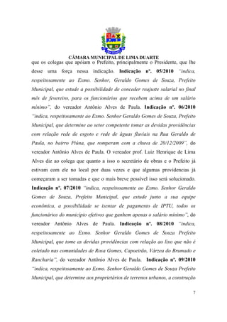 que os colegas que apóiam o Prefeito, principalmente o Presidente, que lhe
desse uma força nessa indicação. Indicação nº. 05/2010 “indica,
respeitosamente ao Exmo. Senhor, Geraldo Gomes de Souza, Prefeito
Municipal, que estude a possibilidade de conceder reajuste salarial no final
mês de fevereiro, para os funcionários que recebem acima de um salário
mínimo”, do vereador Antônio Alves de Paula. Indicação nº. 06/2010
“indica, respeitosamente ao Exmo. Senhor Geraldo Gomes de Souza, Prefeito
Municipal, que determine ao setor competente tomar as devidas providências
com relação rede de esgoto e rede de águas fluviais na Rua Geraldo de
Paula, no bairro Piúna, que romperam com a chuva de 20/12/2009”, do
vereador Antônio Alves de Paula. O vereador prof. Luiz Henrique de Lima
Alves diz ao colega que quanto a isso o secretário de obras e o Prefeito já
estivam com ele no local por duas vezes e que algumas providencias já
começaram a ser tomadas e que o mais breve possível isso será solucionado.
Indicação nº. 07/2010 “indica, respeitosamente ao Exmo. Senhor Geraldo
Gomes de Souza, Prefeito Municipal, que estude junto a sua equipe
econômica, a possibilidade se isentar de pagamento de IPTU, todos os
funcionários do município efetivos que ganhem apenas o salário mínimo”, do
vereador Antônio Alves de Paula. Indicação nº. 08/2010 “indica,
respeitosamente ao Exmo. Senhor Geraldo Gomes de Souza Prefeito
Municipal, que tome as devidas providências com relação ao lixo que não é
coletado nas comunidades de Rosa Gomes, Capoeirão, Várzea do Brumado e
Rancharia”, do vereador Antônio Alves de Paula. Indicação nº. 09/2010
“indica, respeitosamente ao Exmo. Senhor Geraldo Gomes de Souza Prefeito
Municipal, que determine aos proprietários de terrenos urbanos, a construção

                                                                          7
 