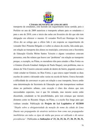 transporte de estudantes, está fazendo um requerimento nesse sentido, pois o
Prefeito no ano de 2009 autorizou o transporte urbano para os estudantes e
para o ano de 2010, com o inicio das aulas em fevereiro ele diz que não tem
obrigação em oferecer o mesmo. O vereador Prof.Luiz Henrique de Lima
Alves diz ao colega que o ofício lido é em resposta ao requerimento do
vereador Davi Pimenta Delgado e é sobre os alunos da creche, fala ainda que,
em relação ao transporte dos alunos no município, conversou com a Secretária
de Educação Gizelia Mirim Santos Teixeira e alguns vereadores estavam
presentes, esta lhe relatou que houve um “problema” em relação ao transporte
porque, a exemplo, na Piúna, os moradores têm para estudar o Bias Fortes ou
o Ginásio (Escola Estadual Adalgisa de Paula Duque), sem problema, mas os
alunos da Vila Cruzeiro estavam saindo de dentro do bairro, pegando carona e
vindo estudar no Ginásio, no Bias Fortes, o que estava super lotando as duas
escolas do centro e deixando salas vazias na escola do bairro. Estava havendo
a dificuldade de convencer os pais em relação a esse transporte, houve então
uma determinação da Secretaria de Educação que não transportasse nenhum
aluno no perímetro urbano, com exceção é claro dos alunos que tem
necessidades especiais, isso é que foi relatado, mas mesmo assim estão
discutindo, estudando se há possibilidades, pois tem crianças que moram
distantes como no Recanto Alegre, na Piúna, e a escola fica longe para que
venham estudar. Publicação do Projeto de Lei Legislativo nº 02/2010
“Dispõe sobre a obrigatoriedade da menção do nome da cidade de Lima
Duarte nas propagandas de atrativos turísticos bem como nas propagandas
imobiliárias em todos os tipos de mídia que possa ser utilizada e dá outras
providências”. Publicadas as Indicações nº 23, 24, 25, 26, 27, 28, 29, 30, 31,

                                                                           70
 