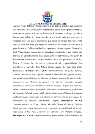 Antônio Alves de Paula retoma a palavra e diz que um cidadão, que autorizou
que seu nome fosse citado, mas o vereador usa de seu direito para não fazê-lo,
estourou um pneu em frente ao Parque de Exposições e alegou que iria a
Justiça para cobrar ser ressarcido do mesmo e da roda que empenou, o
vereador então diz que o aconselhou que entrar na Justiça demoraria vinte
anos ou mais, lhe disse que pegasse a nota fiscal da compra de outra roda e
pneu levasse ao Gabinete do Prefeito e pedisse a ele que pagasse. O vereador
José Nilton Santos Aguiar diz ser favorável à indicação e que poderia ser
incluído as calçadas,muitas estão precisando ser reformadas, pois perto da
Padaria do Carlinhos uma senhora também caiu e teve problemas no joelho.
Mas o Presidente lhe diz que as calçadas são de responsabilidade dos
moradores, o vereador José Nilton Santos Aguiar diz que, haja então
fiscalização. Indicação n° 24/2010 “respeitosamente ao Exmo. Senhor,
Amilton Donizete da Cruz Aguiar, Secretário Municipal de Esportes e Lazer,
que estude a possibilidade de, durante as férias escolares do mês de julho,
promoverem um “festival de férias”, com atrações musicais, torneios
esportivos e atividades recreativas com as crianças. Sugiro que para tal,
sejam convidados a fazer parte como voluntários, os estudantes e professores
de educação física de nossa cidade. Sugiro ainda a possibilidade de algumas
destas atividades serem feitas nos bairros em parceria com as associações de
moradores” do vereador Davi Pimenta Delgado. Indicação n° 25/2010
“respeitosamente ao Exmo. Senhor, Geraldo Gomes de Souza, Prefeito
Municipal, que estude junto ao setor competente a possibilidade de tornar
mão única à Rua Raul Fonseca” do vereador Davi Pimenta Delgado.
Indicação n° 26/2010 “respeitosamente ao Exmo. Senhor, Geraldo Gomes de

                                                                           72
 