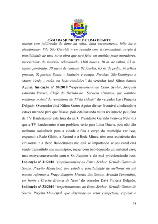 acabar com infiltração da água da caixa; falta encanamento; falta luz e
atendimento; Vila São Geraldo – em reunião com a comunidade, surgiu à
possibilidade de uma nova obra que será feita em mutirão pelos moradores,
necessitando do material relacionado: 1500 blocos, 10 m. de saibro, 05 m.
saibro peneirado, 30 sacos de cimento, 02 janelas, 05 m. de pedra, 30 telhas
grossas, 02 portas; Souza – banheiro e rampa. Perobas, São Domingos e
Monte Verde – estão em boas condições” do vereador José Nilton Santos
Aguiar. Indicação n° 30/2010 “respeitosamente ao Exmo. Senhor, Joaquim
Eduardo Pereira, Chefe da Divisão de       Serviços Urbanos, que viabilize
melhorar o sinal da repetidora de TV da cidade” do vereador Davi Pimenta
Delgado. O vereador José Nilton Santos Aguiar diz ser favorável a indicação e
estava marcado para que falasse, pois está havendo muita reclamação pelo fato
da TV Bandeirantes está fora do ar. O Presidente Geraldo Fonseca Neto diz
que a TV Bandeirantes é um problema sério para Lima Duarte, pois não dão
nenhuma assistência para a cidade e fica a cargo do município ver isso,
enquanto a Rede Globo, a Record e a Rede Minas, têm uma assistência das
emissoras, e a Rede Bandeirantes não está se importando se seu canal está
sendo transmitido nos municípios, mexer com isso demanda um material caro,
mas esteve conversando com o Sr. Joaquim e ele está providenciando isso.
Indicação n° 31/2010 “respeitosamente ao Exmo. Senhor, Geraldo Gomes de
Souza, Prefeito Municipal, que estude a possibilidade de melhorar ou até
mesmo reformar a Praça Joaquim Moreira dos Santos, Avenida Centenário,
em frente à Creche Branca de Neve” do vereador Davi Pimenta Delgado.
Indicação n° 32/2010 “respeitosamente, ao Exmo Senhor, Geraldo Gomes de
Souza, Prefeito Municipal, que determine ao setor competente, capinar e

                                                                          74
 