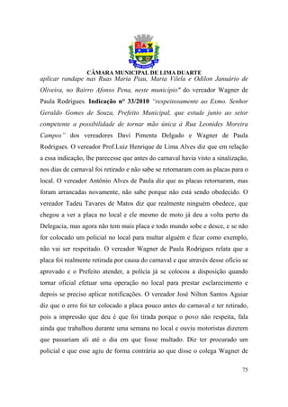 aplicar randape nas Ruas Maria Piau, Maria Vilela e Odilon Januário de
Oliveira, no Bairro Afonso Pena, neste município" do vereador Wagner de
Paula Rodrigues. Indicação n° 33/2010 “respeitosamente ao Exmo. Senhor
Geraldo Gomes de Souza, Prefeito Municipal, que estude junto ao setor
competente a possibilidade de tornar mão única à Rua Leonides Moreira
Campos” dos vereadores Davi Pimenta Delgado e Wagner de Paula
Rodrigues. O vereador Prof.Luiz Henrique de Lima Alves diz que em relação
a essa indicação, lhe parecesse que antes do carnaval havia visto a sinalização,
nos dias de carnaval foi retirado e não sabe se retornaram com as placas para o
local. O vereador Antônio Alves de Paula diz que as placas retornaram, mas
foram arrancadas novamente, não sabe porque não está sendo obedecido. O
vereador Tadeu Tavares de Matos diz que realmente ninguém obedece, que
chegou a ver a placa no local e ele mesmo de moto já deu a volta perto da
Delegacia, mas agora não tem mais placa e todo mundo sobe e desce, e se não
for colocado um policial no local para multar alguém e ficar como exemplo,
não vai ser respeitado. O vereador Wagner de Paula Rodrigues relata que a
placa foi realmente retirada por causa do carnaval e que através desse ofício se
aprovado e o Prefeito atender, a polícia já se colocou a disposição quando
tornar oficial efetuar uma operação no local para prestar esclarecimento e
depois se preciso aplicar notificações. O vereador José Nilton Santos Aguiar
diz que o erro foi ter colocado a placa pouco antes do carnaval e ter retirado,
pois a impressão que deu é que foi tirada porque o povo não respeita, fala
ainda que trabalhou durante uma semana no local e ouviu motoristas dizerem
que passariam ali até o dia em que fosse multado. Diz ter procurado um
policial e que esse agiu de forma contrária ao que disse o colega Wagner de

                                                                             75
 