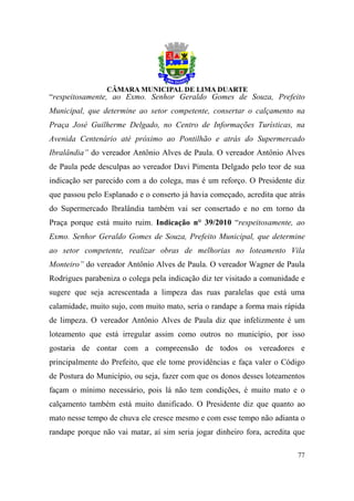 “respeitosamente, ao Exmo. Senhor Geraldo Gomes de Souza, Prefeito
Municipal, que determine ao setor competente, consertar o calçamento na
Praça José Guilherme Delgado, no Centro de Informações Turísticas, na
Avenida Centenário até próximo ao Pontilhão e atrás do Supermercado
Ibralândia” do vereador Antônio Alves de Paula. O vereador Antônio Alves
de Paula pede desculpas ao vereador Davi Pimenta Delgado pelo teor de sua
indicação ser parecido com a do colega, mas é um reforço. O Presidente diz
que passou pelo Esplanado e o conserto já havia começado, acredita que atrás
do Supermercado Ibralândia também vai ser consertado e no em torno da
Praça porque está muito ruim. Indicação n° 39/2010 “respeitosamente, ao
Exmo. Senhor Geraldo Gomes de Souza, Prefeito Municipal, que determine
ao setor competente, realizar obras de melhorias no loteamento Vila
Monteiro” do vereador Antônio Alves de Paula. O vereador Wagner de Paula
Rodrigues parabeniza o colega pela indicação diz ter visitado a comunidade e
sugere que seja acrescentada a limpeza das ruas paralelas que está uma
calamidade, muito sujo, com muito mato, seria o randape a forma mais rápida
de limpeza. O vereador Antônio Alves de Paula diz que infelizmente é um
loteamento que está irregular assim como outros no município, por isso
gostaria de contar com a compreensão de todos os vereadores e
principalmente do Prefeito, que ele tome providências e faça valer o Código
de Postura do Município, ou seja, fazer com que os donos desses loteamentos
façam o mínimo necessário, pois lá não tem condições, é muito mato e o
calçamento também está muito danificado. O Presidente diz que quanto ao
mato nesse tempo de chuva ele cresce mesmo e com esse tempo não adianta o
randape porque não vai matar, aí sim seria jogar dinheiro fora, acredita que

                                                                         77
 