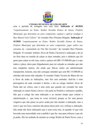 com o período de estiagem isso será feito. Indicação nº 40/2010
“respeitosamente ao Exmo. Senhor Geraldo Gomes de Souza, Prefeito
Municipal, que determine ao setor competente, capinar e aplicar randape à
Rua Manoel José Calixto” do vereador Davi Pimenta Delgado. Indicação nº
41/2010 “respeitosamente ao Exmo. Senhor Geraldo Gomes de Souza,
Prefeito Municipal, que determine ao setor competente, jogar saibro nas
entradas da comunidade da Vila São Geraldo” do vereador Davi Pimenta
Delgado. O vereador Antônio Alves de Paula é favorável a indicação e diz já
ter feito duas no sentido de calçar as duas entradas, pois o dinheiro que foi
gasto para calçar as três ruas, cento e quinze mil (R$ 115.000,00) que é o que
indica a placa, daria para folgadamente para ter calçado as entradas que não
tem cinqüenta metros, diz ainda que fala-se muito em administração
transparente, honesta, mas não consegue entender que com R$ 115.000,00 as
entradas não terem sido calçadas. O vereador Tadeu Tavares de Matos diz ser
a favor de todas as indicações, mas fica sem entender, fazê-las é uma
prerrogativa de cada vereador é direito, e diz ao colega Antônio Alves de
Paula não ser crítica, mas é uma sorte que quando um vereador faz uma
indicação os outros ficam a favor e vão junto ao Prefeito e reforçam o pedido,
fala que o colega faz uma indicação e ao mesmo tempo quer criticar a
administração o   que torna às vezes inviável, porque se for uma pessoa
vingativa que não pense no povo acaba por não atender a indicação, mas a
sorte é que na Casa a maioria não pensa desse jeito vai e reforça a indicação,
fala ainda não fazer indicações que é uma coisa rara, só quando vê que está
havendo uma morosidade com o pedido é que faz, mas para reforçar o que ele
já pediu. Diz ter acabado de mostrar ao colega Walter de Paula Neves, com a

                                                                           78
 