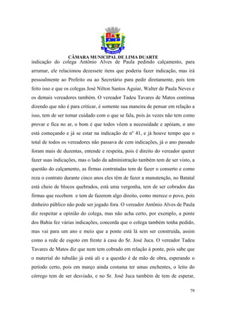 indicação do colega Antônio Alves de Paula pedindo calçamento, para
arrumar, ele relacionou dezessete itens que poderia fazer indicação, mas irá
pessoalmente ao Prefeito ou ao Secretário para pedir diretamente, pois tem
feito isso e que os colegas José Nilton Santos Aguiar, Walter de Paula Neves e
os demais vereadores também. O vereador Tadeu Tavares de Matos continua
dizendo que não é para criticar, é somente sua maneira de pensar em relação a
isso, tem de ser tomar cuidado com o que se fala, pois às vezes não tem como
provar e fica no ar, o bom é que todos vêem a necessidade e apóiam, o ano
está começando e já se estar na indicação de nº 41, e já houve tempo que o
total de todos os vereadores não passava de cem indicações, já o ano passado
foram mais de duzentas, entende e respeita, pois é direito do vereador querer
fazer suas indicações, mas o lado da administração também tem de ser visto, a
questão do calçamento, as firmas contratadas tem de fazer o conserto e como
reza o contrato durante cinco anos eles têm de fazer a manutenção, no Batatal
está cheio de blocos quebrados, está uma vergonha, tem de ser cobrados das
firmas que recebem e tem de fazerem algo direito, como merece o povo, pois
dinheiro público não pode ser jogado fora. O vereador Antônio Alves de Paula
diz respeitar a opinião do colega, mas não acha certo, por exemplo, a ponte
dos Bahia fez várias indicações, concorda que o colega também tenha pedido,
mas vai para um ano e meio que a ponte está lá sem ser construída, assim
como a rede de esgoto em frente à casa do Sr. José Juca. O vereador Tadeu
Tavares de Matos diz que nem tem cobrado em relação à ponte, pois sabe que
o material do tubulão já está ali e a questão é de mão de obra, esperando o
período certo, pois em março ainda costuma ter umas enchentes, o leito do
córrego tem de ser desviado, e no Sr. José Juca também de tem de esperar,

                                                                           79
 