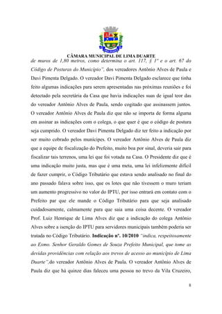 de muros de 1,80 metros, como determina o art. 117, § 1º e o art. 67 do
Código de Posturas do Município”, dos vereadores Antônio Alves de Paula e
Davi Pimenta Delgado. O vereador Davi Pimenta Delgado esclarece que tinha
feito algumas indicações para serem apresentadas nas próximas reuniões e foi
detectado pela secretária da Casa que havia indicações suas de igual teor das
do vereador Antônio Alves de Paula, sendo cogitado que assinassem juntos.
O vereador Antônio Alves de Paula diz que não se importa de forma alguma
em assinar as indicações com o colega, o que quer é que o código de postura
seja cumprido. O vereador Davi Pimenta Delgado diz ter feito a indicação por
ser muito cobrado pelos munícipes. O vereador Antônio Alves de Paula diz
que a equipe de fiscalização do Prefeito, muito boa por sinal, deveria sair para
fiscalizar tais terrenos, uma lei que foi votada na Casa. O Presidente diz que é
uma indicação muito justa, mas que é uma meta, uma lei infelizmente difícil
de fazer cumprir, o Código Tributário que estava sendo analisado no final do
ano passado falava sobre isso, que os lotes que não tivessem o muro teriam
um aumento progressivo no valor do IPTU, por isso entrará em contato com o
Prefeito par que ele mande o Código Tributário para que seja analisado
cuidadosamente, calmamente para que saia uma coisa decente. O vereador
Prof. Luiz Henrique de Lima Alves diz que a indicação do colega Antônio
Alves sobre a isenção do IPTU para servidores municipais também poderia ser
tratada no Código Tributário. Indicação nº. 10/2010 “indica, respeitosamente
ao Exmo. Senhor Geraldo Gomes de Souza Prefeito Municipal, que tome as
devidas providências com relação aos trevos de acesso ao município de Lima
Duarte”,do vereador Antônio Alves de Paula. O vereador Antônio Alves de
Paula diz que há quinze dias faleceu uma pessoa no trevo da Vila Cruzeiro,

                                                                              8
 