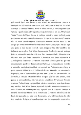 pois tem de haver uma drenagem, mas a partir do momento que começar a
estiagem tem de começar essas obras, não começando aí sim tem de haver
cobrança. O vereador Antônio Alves de Paula diz que já sente vergonha toda
vez que é questionado sobre a ponte, pois já tem mais de um ano. O vereador
Tadeu Tavares de Matos diz que já explicou o motivo, mexer no local agora
pode causar perca do material e para quem já esperou um ano, um mês a mais
não vai trazer tanto transtorno. O vereador Antônio Alves de Paula diz ao
colega que como ele tem transito livre com o Prefeito, que peça e ele que faça
essa ponte o mais rápido possível e com relação à Vila São Geraldo e da
indicação que o colega José Nilton Santos Aguiar fez, lembra que ele também
já fez e outra coisa, quando foi feita a festa na comunidade, foi doada uma
bicicleta para que fosse construído o banheiro, que fosse reformada a
Associação de Moradores. O vereador José Nilton Santos Aguiar diz que tem
um documento que levou diretamente ao Prefeito, a comunidade está pedindo
o material e a própria comunidade vai construir um Posto novo, em relação a
ponte também foi falar com o Prefeito, ele levaria a madeira e a comunidade
ia pregá-la, mas o Prefeito disse que não, pois a ponte vai ser construída de
alvenaria, a situação está muito crítica e depois que cair uma criança, uma
pessoa a responsabilidade não vai ser dos vereadores. O vereador Antônio
Alves de Paula diz que a comunidade não tem como fazer uma obra dessas,
mas o colega José Nilton Santos Aguiar diz que eles têm um documento que
estão fazendo um mutirão para isso, e pedem que o Executivo conceda o
material e a mão de obra vai ser da comunidade. O vereador Antônio Alves de
Paula diz que acha que uma obra dessas como uma UBS moderna eles não
tem condições de fazer, aí quando critica é até de uma maneira construtiva,

                                                                           80
 
