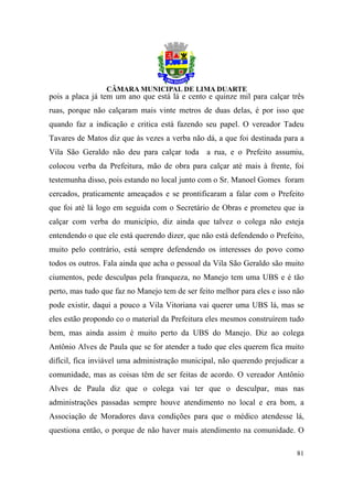 pois a placa já tem um ano que está lá e cento e quinze mil para calçar três
ruas, porque não calçaram mais vinte metros de duas delas, é por isso que
quando faz a indicação e critica está fazendo seu papel. O vereador Tadeu
Tavares de Matos diz que às vezes a verba não dá, a que foi destinada para a
Vila São Geraldo não deu para calçar toda a rua, e o Prefeito assumiu,
colocou verba da Prefeitura, mão de obra para calçar até mais à frente, foi
testemunha disso, pois estando no local junto com o Sr. Manoel Gomes foram
cercados, praticamente ameaçados e se prontificaram a falar com o Prefeito
que foi até lá logo em seguida com o Secretário de Obras e prometeu que ia
calçar com verba do município, diz ainda que talvez o colega não esteja
entendendo o que ele está querendo dizer, que não está defendendo o Prefeito,
muito pelo contrário, está sempre defendendo os interesses do povo como
todos os outros. Fala ainda que acha o pessoal da Vila São Geraldo são muito
ciumentos, pede desculpas pela franqueza, no Manejo tem uma UBS e é tão
perto, mas tudo que faz no Manejo tem de ser feito melhor para eles e isso não
pode existir, daqui a pouco a Vila Vitoriana vai querer uma UBS lá, mas se
eles estão propondo co o material da Prefeitura eles mesmos construírem tudo
bem, mas ainda assim é muito perto da UBS do Manejo. Diz ao colega
Antônio Alves de Paula que se for atender a tudo que eles querem fica muito
difícil, fica inviável uma administração municipal, não querendo prejudicar a
comunidade, mas as coisas têm de ser feitas de acordo. O vereador Antônio
Alves de Paula diz que o colega vai ter que o desculpar, mas nas
administrações passadas sempre houve atendimento no local e era bom, a
Associação de Moradores dava condições para que o médico atendesse lá,
questiona então, o porque de não haver mais atendimento na comunidade. O

                                                                           81
 