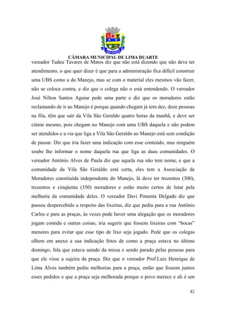 vereador Tadeu Tavares de Matos diz que não está dizendo que não deve ter
atendimento, o que quer dizer é que para a administração fica difícil construir
uma UBS como a do Manejo, mas se com o material eles mesmos vão fazer,
não se coloca contra, e diz que o colega não o está entendendo. O vereador
José Nilton Santos Aguiar pede uma parte e diz que os moradores estão
reclamando de ir ao Manejo é porque quando chegam já tem dez, doze pessoas
na fila, têm que sair da Vila São Geraldo quatro horas da manhã, e deve ser
ciúme mesmo, pois chegam no Manejo com uma UBS daquela e não podem
ser atendidos e a via que liga a Vila São Geraldo ao Manejo está sem condição
de passar. Diz que iria fazer uma indicação com esse conteúdo, mas ninguém
soube lhe informar o nome daquela rua que liga as duas comunidades. O
vereador Antônio Alves de Paula diz que aquela rua não tem nome, e que a
comunidade da Vila São Geraldo está certa, eles tem a Associação de
Moradores constituída independente do Manejo, lá deve ter trezentos (300),
trezentos e cinqüenta (350) moradores e estão muito certos de lutar pela
melhoria da comunidade deles. O vereador Davi Pimenta Delgado diz que
passou despercebido a respeito das lixeiras, diz que pediu para a rua Antônio
Carlos e para as praças, às vezes pode haver uma alegação que os moradores
jogam comida e outras coisas, iria sugerir que fossem lixeiras com “bocas”
menores para evitar que esse tipo de lixo seja jogado. Pede que os colegas
olhem em anexo a sua indicação fotos de como a praça estava no último
domingo, fala que estava saindo da missa e sendo parado pelas pessoas para
que ele visse a sujeira da praça. Diz que o vereador Prof.Luiz Henrique de
Lima Alves também pediu melhorias para a praça, então que fossem juntos
esses pedidos e que a praça seja melhorada porque o povo merece e ali é um

                                                                            82
 