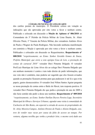 dos cartões postais do município. O Presidente coloca em votação as
indicações que são aprovadas por oito votos a favor e nenhum contra.
Publicada e colocada em discussão a Moção de Aplauso nº 006/2010 ao
Comandante do 3º Pelotão da Policia Militar de Lima Duarte, Sr. Altair
Oliveira Thoni, 1º Tenente da Policia Militar, dos vereadores Antônio Alves
de Paula e Wagner de Paula Rodrigues. Não havendo nenhuma manifestação
em contrário a Moção é aprovada por oito votos a favor e nenhum contra.
Publicados e colocados em discussão os Requerimentos. Requerimento n°
008/2010 “respeitosamente, ao Exmo. Senhor Geraldo Gomes de Souza,
Prefeito Municipal, que envie a esta egrégia Casa de Leis, a prestação de
contas do carnaval 2010” vereador Davi Pimenta Delgado. O vereador
Prof.Luiz Henrique de Lima Alves diz ao colega Davi Pimenta Delgado que
em nenhum momento é contra e tem todo direito de pedir informações, que
seu voto não é contrário, mas poderia ser sugerido que eles fossem avisados
quando as prestações ficassem prontas para que pudessem ir até lá o que evita
papeis, gastos desnecessários. O vereador José Nilton Santos Aguiar pergunta
se nessa prestação de contas entra o Baile do Havaí, tem resposta positiva. O
vereador Davi Pimenta Delgado diz que pediu a prestação do ano de 2009 e
não fazia sentido não pedir a desse ano também. Requerimento n° 009/2010
“respeitosamente, ao Exmo. Senhor Darllan Deyves Pereira Lage, Secretário
Municipal de Obras e Serviços Urbanos, agendar uma visita à comunidade de
Cachoeira de São Bento, em especial a estrada de acesso às propriedades do
Sr. Arley Moreira Campos, Antônio Orestes de Paula e Aloizio Delgado, este,
teve de vender suas vacas por causa da falta de acesso ao tanque. Por
ventura, alguma novilha que venha a produzir leite, o mesmo será dado aos

                                                                          83
 
