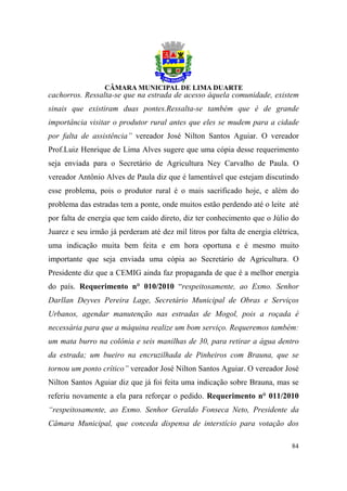cachorros. Ressalta-se que na estrada de acesso àquela comunidade, existem
sinais que existiram duas pontes.Ressalta-se também que é de grande
importância visitar o produtor rural antes que eles se mudem para a cidade
por falta de assistência” vereador José Nilton Santos Aguiar. O vereador
Prof.Luiz Henrique de Lima Alves sugere que uma cópia desse requerimento
seja enviada para o Secretário de Agricultura Ney Carvalho de Paula. O
vereador Antônio Alves de Paula diz que é lamentável que estejam discutindo
esse problema, pois o produtor rural é o mais sacrificado hoje, e além do
problema das estradas tem a ponte, onde muitos estão perdendo até o leite até
por falta de energia que tem caído direto, diz ter conhecimento que o Júlio do
Juarez e seu irmão já perderam até dez mil litros por falta de energia elétrica,
uma indicação muita bem feita e em hora oportuna e é mesmo muito
importante que seja enviada uma cópia ao Secretário de Agricultura. O
Presidente diz que a CEMIG ainda faz propaganda de que é a melhor energia
do país. Requerimento n° 010/2010 “respeitosamente, ao Exmo. Senhor
Darllan Deyves Pereira Lage, Secretário Municipal de Obras e Serviços
Urbanos, agendar manutenção nas estradas de Mogol, pois a roçada é
necessária para que a máquina realize um bom serviço. Requeremos também:
um mata burro na colônia e seis manilhas de 30, para retirar a água dentro
da estrada; um bueiro na encruzilhada de Pinheiros com Brauna, que se
tornou um ponto crítico” vereador José Nilton Santos Aguiar. O vereador José
Nilton Santos Aguiar diz que já foi feita uma indicação sobre Brauna, mas se
referiu novamente a ela para reforçar o pedido. Requerimento n° 011/2010
“respeitosamente, ao Exmo. Senhor Geraldo Fonseca Neto, Presidente da
Câmara Municipal, que conceda dispensa de interstício para votação dos

                                                                             84
 