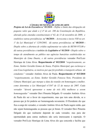 Projetos de Lei do Executivo n.º 01/2010 – Define o limite das obrigações de
pequeno valor que alude o § 4º do art. 100 da Constituição da República,
alterado pelas emendas constitucionais nº 62, de 11 de novembro de 2009, e
estabelece outras providências; n.º 06/2010 - Acrescenta o inciso VIII no art.
1º da Lei Municipal nº 1259/2005, dá outras providências; n.º 08/2010 -
Dispõe sobre a abertura de crédito suplementar no valor de R$769 975,00 e
dá outras providências e também do Legislativo nº 01/2010 - Dispõe sobre o
tempo de atendimento ao público nas agências bancárias estabelecidas no
Município de Lima Duarte, e dá outras providências vereador Prof.Luiz
Henrique de Lima Alves. Requerimento n° 012/2010 “respeitosamente, ao
Exmo. Senhor Geraldo Gomes de Souza, Prefeito Municipal, que esclareça a
esta Casa Legislativa, os motivos por que foi proibido o transporte urbano de
estudantes” vereador Antônio Alves de Paula. Requerimento n° 013/2010
“respeitosamente, ao Exmo. Senhor Geraldo Fonseca Neto, Presidente da
Câmara Municipal, que marque a data da reunião em homenagem a mulher,
como determina a Lei Municipal nº1347 de 12 de março de 2007. Cada
vereador “deverá apresentar o nome de três (03) mulheres a serem
homenageadas” vereador Davi Pimenta Delgado. O vereador Antônio Alves
de Paula diz ser a favor do requerimento, mas que tem uma dúvida, se a
pessoa que já foi poderia ser homenageada novamente. O Presidente diz que
fica a cargo do vereador, o vereador Antônio Alves de Paula sugere então, que
não sejam homenageadas as pessoas que já foram. O vereador Davi Pimenta
Delgado diz que realmente depende de cada vereador, mas para dar
oportunidade para outras mulheres não seria interessante à repetição. O
vereador Prof.Luiz Henrique de Lima Alves diz que concorda e facilita que

                                                                           85
 