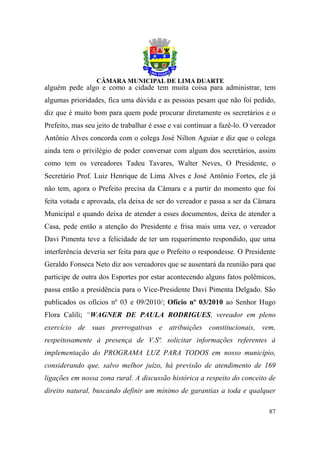 alguém pede algo e como a cidade tem muita coisa para administrar, tem
algumas prioridades, fica uma dúvida e as pessoas pesam que não foi pedido,
diz que é muito bom para quem pode procurar diretamente os secretários e o
Prefeito, mas seu jeito de trabalhar é esse e vai continuar a fazê-lo. O vereador
Antônio Alves concorda com o colega José Nilton Aguiar e diz que o colega
ainda tem o privilégio de poder conversar com algum dos secretários, assim
como tem os vereadores Tadeu Tavares, Walter Neves, O Presidente, o
Secretário Prof. Luiz Henrique de Lima Alves e José Antônio Fortes, ele já
não tem, agora o Prefeito precisa da Câmara e a partir do momento que foi
feita votada e aprovada, ela deixa de ser do vereador e passa a ser da Câmara
Municipal e quando deixa de atender a esses documentos, deixa de atender a
Casa, pede então a atenção do Presidente e frisa mais uma vez, o vereador
Davi Pimenta teve a felicidade de ter um requerimento respondido, que uma
interferência deveria ser feita para que o Prefeito o respondesse. O Presidente
Geraldo Fonseca Neto diz aos vereadores que se ausentará da reunião para que
participe de outra dos Esportes por estar acontecendo alguns fatos polêmicos,
passa então a presidência para o Vice-Presidente Davi Pimenta Delgado. São
publicados os ofícios nº 03 e 09/2010/; Ofício nº 03/2010 ao Senhor Hugo
Flora Calili; “WAGNER DE PAULA RODRIGUES, vereador em pleno
exercício de suas prerrogativas e atribuições constitucionais, vem,
respeitosamente à presença de V.Sª. solicitar informações referentes à
implementação do PROGRAMA LUZ PARA TODOS em nosso município,
considerando que, salvo melhor juízo, há previsão de atendimento de 169
ligações em nossa zona rural. A discussão histórica a respeito do conceito de
direito natural, buscando definir um mínimo de garantias a toda e qualquer

                                                                              87
 