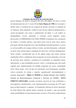 pessoa humana, de modo a assegurar-lhe uma vida digna, tal como se extrai
da interpretação do art.1º, inciso III da Carta Magna de 1988, fez ressurgir o
debate sobre a existência de um conjunto de direitos inerentes à condição de
ser humano. Neste diapasão, verifica-se que um dos objetivos fundamentais a
serem perseguidos com vistas a implementar tal ideal, é o de reduzir as
desigualdades sociais, afastando a exclusão social daqueles menos
favorecidos. O PROGRAMA LUZ PARA TODOS, certamente tem o propósito
de reduzir a exclusão elétrica, cuja maior parte está na zona rural, motivo
pelo qual referido programa tem como finalidade principal garantir o acesso
ao serviço público de energia elétrica à todos, sem discriminações, sobretudo
no meio rural, promovendo a satisfação de interesses e direitos fundamentais.
Neste sentido, considerando que já há algum tempo não temos notícias
atualizadas sobre o andamento deste programa em nosso município, sirvo-me
da presente para solicitar a gentileza de encaminhar ao signatário desta,
informações, o mais detalhadas possível, sobre o cronograma que está sendo
seguido para implementação do aludido programa em nossa comunidade
rural. Deste modo, certo de que tal solicitação será prontamente atendida,
renovo protestos de estima e respeito, agradecendo antecipadamente a
atenção dispensada”. Ofício nº 09/2010 ao Senhor Ricardo José Charbel,
Gerente de Relacionamentos Comercial e Serviços da CEMIG; “DAVI
PIMENTA DELGADO, vereador em pleno exercício de suas atribuições e
prerrogativas constitucionais, vem respeitosamente à presença de V.Sª expor
para ao final requerer o seguinte. As instalações elétricas de nosso município
de Lima Duarte têm sofrido muitas variações de tensão, o que tem gerado
muita instabilidade no fornecimento destes serviços. É do nosso conhecimento

                                                                           88
 
