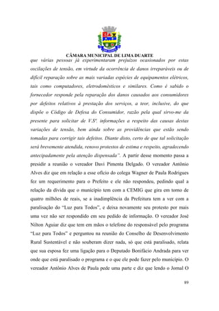 que várias pessoas já experimentaram prejuízos ocasionados por estas
oscilações de tensão, em virtude da ocorrência de danos irreparáveis ou de
difícil reparação sobre as mais variadas espécies de equipamentos elétricos,
tais como computadores, eletrodomésticos e similares. Como é sabido o
fornecedor responde pela reparação dos danos causados aos consumidores
por defeitos relativos à prestação dos serviços, a teor, inclusive, do que
dispõe o Código de Defesa do Consumidor, razão pela qual sirvo-me da
presente para solicitar de V.Sª. informações a respeito das causas destas
variações de tensão, bem ainda sobre as providências que estão sendo
tomadas para corrigir tais defeitos. Diante disto, certo de que tal solicitação
será brevemente atendida, renovo protestos de estima e respeito, agradecendo
antecipadamente pela atenção dispensada”. A partir desse momento passa a
presidir a reunião o vereador Davi Pimenta Delgado. O vereador Antônio
Alves diz que em relação a esse ofício do colega Wagner de Paula Rodrigues
fez um requerimento para o Prefeito e ele não respondeu, pedindo qual a
relação da dívida que o município tem com a CEMIG que gira em torno de
quatro milhões de reais, se a inadimplência da Prefeitura tem a ver com a
paralisação do “Luz para Todos”, e deixa novamente seu protesto por mais
uma vez não ser respondido em seu pedido de informação. O vereador José
Nilton Aguiar diz que tem em mãos o telefone do responsável pelo programa
“Luz para Todos” e perguntou na reunião do Conselho de Desenvolvimento
Rural Sustentável e não souberam dizer nada, só que está paralisado, relata
que sua esposa fez uma ligação para o Deputado Bonifácio Andrada para ver
onde que está paralisado o programa e o que ele pode fazer pelo município. O
vereador Antônio Alves de Paula pede uma parte e diz que lendo o Jornal O

                                                                            89
 