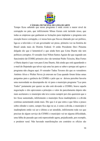 Tempo ficou sabendo que nesse programa é onde existe o maior nível de
corrupção no país, que infelizmente Minas Gerais está incluído nisso, que
todas as empresas que ganharam as licitações para implantar o programa sem
exceção houve corrupção, e é nessa hora que fica-se chateado por ser político,
liga-se a televisão e vê um governador ser preso, primeira vez na história do
Brasil ainda mais do Distrito Federal. O então Presidente Davi Pimenta
delgado diz que é lamentável e que ainda bem que Lima Duarte não tem
políticos corruptos. O vereador José Nilton Santos Aguiar diz que segundo um
funcionário da CEMIG primeiro eles vão terminar Pedro Teixeira, Bias Fortes
e Olaria depois é que vem para Lima Duarte, fala ainda que está aguardando o
e-mail do Deputado que talvez seja uma luz para se saber o porque até agora o
programa não chegou aqui. O vereador Tadeu Tavares diz que os vereadores
Antônio Alves e Walter Neves já estavam na Casa quando foram feitas umas
perguntas para a gerência da CEMIG e pelo que se deixou perceber haveria
uma morosidade no desempenho de vir para o município programa “Luz para
Todos” justamente por querer ou não está devendo a CEMIG, houve aquela
negociação e eles aprovaram a principio o valor do parcelamento depois não
mais aceitaram e o município não teve como cumprir por eles quererem que o
kw fosse aumentado, infelizmente o município ficou inadimplente e a dívida
continua aumentando ainda mais. Diz que é aí que entra o que falou a pouco
sobre ofender o outro, sempre fica algo no ar, é como a dívida, o município é
inadimplente então vai ser o último a ser atendido, infelizmente toda vez que
precisar de algum serviço da CEMIG o município vai ter alguma dificuldade,
uma falha do passado que está repercutindo agora, prejudicando, por exemplo,
o produtor rural. Não havendo manifestações em contrário os ofícios são

                                                                           90
 