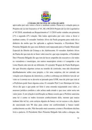 aprovados por sete votos a favor e nenhum contra. Passa-se a votação para os
Projetos de Lei do Executivo nº 01, 06 e 08/2010 Projeto de Lei do Legislativo
nº 01/2010, atendendo ao Requerimento nº 11/2010 serão votados em primeira
(1ª) e segunda (2ª) votação. São todos aprovados por sete votos a favor e
nenhum contra. O vereador Antônio Alves de Paula pergunta para onde irá o
dinheiro da multa que for aplicada a agência bancária, o Presidente Davi
Pimenta Delgado diz que esse dinheiro será repassado para o Fundo Municipal
Especial do Direito da Criança e do Adolescente. O vereador Antônio Alves
de Paula diz que tem de se fazer valer essa lei, que seja cumprida, o Presidente
Davi Pimenta Delgado diz que tem de haver empenho do executivo e de todos
os vereadores e munícipes, em outros municípios existe e é cumprida e em
Lima Duarte não tem de ser diferente. O vereador Wagner de Paula Rodrigues
diz que discutiu algumas coisas na reunião de comissão, mas não discutiram
detalhadamente sobre esse projeto, e foi uma surpresa, ele ter entrado em
votação com dispensa de interstício, e sobre a cobrança em dinheiro tem de ser
visto se é correto ou se deveria se passado para UFIR, mas do jeito que está aí
a Prefeitura pode fazer alguma coisa. O vereador Prof. Luiz Henrique de Lima
Alves diz que o que pode ser feito é uma emenda reajustando esse valor, o
assessor jurídico conferiu e não achou nada errado e que esse valor seria um
valor justo. E em relação à notificação ao Banco assim que o Prefeito sanciona
uma lei é como se todos tivessem conhecimento dela, mesmo que nunca
tenham lido tal lei, com certeza alguém do banco vai ter acesso a ela, depois
de sancionada tem 90 dias para entrar em conformidade o banco tendo
conhecimento ou não. Não havendo mais assuntos a tratar o Presidente declara
livre a palavra. O Presidente Davi Pimenta Delgado fala sobre a dengue, das

                                                                             91
 