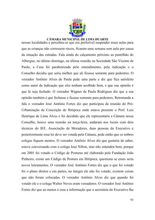 nessas localidades e percebeu-se que era preferível suspender essas aulas para
que as crianças não corressem riscos, ficaram uma semana sem aula por causa
da situação das estradas. Fala ainda do calçamento próximo ao pontilhão do
Albergue, no último domingo, na última reunião na Sociedade São Vicente de
Paulo, a Casa foi parabenizada pelo entendimento, pela indicação e o
Conselho decidiu que seria melhor que ali ficasse somente para pedestres. O
vereador Antônio Alves de Paula pede uma parte e diz que fica satisfeito
como autor da indicação que eles tenham acolhido bem, e que sua opinião é
que lá seja fechado. O vereador Wagner de Paula Rodrigues diz que a sua
opinião também é que fechasse e ficasse somente para pedestres. Retomando a
fala o vereador José Antônio Fortes diz que participou da reunião do Pró-
Urbanização de Conceição de Ibitipoca onde estava presente o Prof. Luiz
Henrique de Lima Alves e foi decidido que ele representaria a Câmara nessa
Conselho, houve uma reunião na terça-feira, andaram nos locais com dois
técnicos do IEF, Associação de Moradores, duas pessoas do Executivo e
posteriormente essa lei deve ser votada pela Câmara, pede então que os nobres
colegas fiquem atentos. O vereador Antônio Alves diz que gostaria de saber,
esteve conversando com o colega José Nilton, mas não entendeu bem, porque
em 2001 foi votado o Código de Posturas até elaborado pela Fundação João
Pinheiro, existe um Código de Postura em Ibitipoca, questiona se esses seria
novos loteamentos. O vereador José Antônio Fortes diz que o que foi votado
foi o plano diretor e em partes, na íntegra ele não foi votado, existem coisas
que não foram colocadas. O vereador Antônio Alves diz que quando foi
votado ele e o colega Walter Neves eram vereadores. O vereador José Antônio
Fortes diz que ao menos é essa a informação que a secretária do Executivo lhe

                                                                           93
 