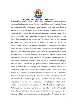 deu, e que logo uma lei vai ser enviada a Casa para que seja votada em relação
a essa ampliação urbana futura. E sobre a eletricidade rural diz que é algo em
que está empenhado, muita gente está cobrando e seria mais uma forma de
segurar as pessoas na roça e infelizmente isso está deixando a desejar. O
Presidente Davi Pimenta diz que mais cedo esteve conversando com o colega
José Nilton Aguiar e nem abordaria esse assunto, mas acha necessário, pois o
colega foi procurado por um morador da Vila Afonso Pena e já foi procurado
por vários e tem certeza que os colegas também é a respeito do córrego Bom
Retiro, quando chove forte o córrego transborda e as casas ficam inundadas e
alguns moradores ficaram até de lhe passar algumas fotografias, pois alguns já
perderam eletrodomésticos, quando o Sr. Sergio Adriany ainda era Secretário
de Obras esteve lá falando a respeito do assunto e o secretário pediu que o
funcionário Carelli até lá para ver qual a situação real, constatou-se que as
casas foram construídas num nível mais baixo e do outro lado do córrego é
mais alto, então a tendência é que quando ele enche inunda as casas, teria de
haver o nivelamento do córrego, com máquina ou braçal, mudou-se o
secretário diz já ter estado com o novo Secretário Darllan Deyves, com o dono
do lote o Sr. Geraldo que mora próximo a delegacia e ele se colocou a
disposição de conversar com o Poder Executivo sobre o assunto, pede então
um empenho dos vereadores para que o Executivo entre em contato com o
proprietário do terreno e ver se ameniza essa situação porque é lamentável e
caótico, pois as casas inundam mesmo. Diz ter falado de forma simples, mas a
Prefeitura é que vai avaliar para ver o que será melhor a se feito. O vereador
Tadeu Tavares de Matos diz que o proprietário foi procurado, mas se é de
interesse público não precisava nem ser comunicado a Prefeitura tem todo

                                                                           94
 