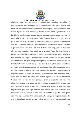 direito de entrar com a máquina, pois está defendendo um interesse público, é
uma questão de bom senso procurar o proprietário e dizer que o serviço será
feito, mas ele não tem como impedir que o município o faça. O vereador José
Nilton Aguiar diz que inclusive já houve contato entre o proprietário e o
Prefeito há uns dois anos, mas parece que teve uma contra partida entre ele e o
município, como disse o vereador Tadeu Tavares disse a Prefeitura tem o
poder, mas ele ficou chateado por não terem cumprido o que ficou combinado
com ele. O vereador Antônio Alves de Paula diz achar que ali deveria ser feito
o que está sendo feito no rio em Juiz de Fora, uma dragagem e a Prefeitura
não tem essa máquina. Com a palavra o vereador Tadeu Tavares diz que o
ideal é que o Presidente Geraldo Fonseca Neto estivesse presente, mas já ia
falar mesmo, coloca para conhecimento de todos que não só ele, mas a Casa
de uam maneira em geral não poderia aprovar o que houve, a decisão que foi
tomada na Câmara passada era que seria exposta essa galeria de ex-vereadores
aprovado na legislatura passada é que as placas seriam colocadas com o nome
de todos os ex-vereadores, mas o que consta desde a primeira legislatura até a
trigésima, consta o nome do primeiro presidente dos dois primeiros anos,
como tem do irmão do colega José Nilton Aguiar, e o Senhor Presidente
Geraldo Fonseca Neto não sabe por que ele tomou a decisão e colocou uma
placa com o nome dele sendo que foi presidente nos dois últimos anos, tem
que continuar a seguir o que foi decidido pela maioria e vai fazer um
requerimento para que seja colocado em votação para que a maioria dos
vereadores decida, porque é uma falta de respeito o que foi feito, pede
desculpas pela ausência dele, mas ia comentar a respeito, na próxima reunião
o requerimento vai ser apresentado e não é porque o presidente em questão era

                                                                            95
 