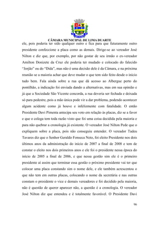 ele, pois poderia ter sido qualquer outro e fica para que futuramente outro
presidente confeccione a placa como as demais. Dirige-se ao vereador José
Nilton e diz que, por exemplo, por não gostar de seu irmão o ex-vereador
Amilton Donizete da Cruz ele poderia ter mudado e colocado do falecido
“Jorjão” ou do “Dida”, mas não é uma decisão dele é da Câmara, e na próxima
reunião se a maioria achar que deve mudar o que tem sido feito desde o início
tudo bem. Fala ainda sobre a rua que dá acesso ao Albergue perto do
pontilhão, a indicação foi enviada dando a alternativas, mas em sua opinião e
já que a Sociedade São Vicente concorda, a rua deveria ser fechada e deixada
só para pedestre, pois a mão única pode vir a dar problema, podendo acontecer
algum acidente como já houve e infelizmente com fatalidade. O então
Presidente Davi Pimenta antecipa seu voto em relação às placas, diz se a favor
e que o colega tem toda razão visto que foi uma coisa decidida pela maioria e
para não quebrar a cronologia já existente. O vereador José Nilton Pede que o
expliquem sobre a placa, pois não conseguiu entender. O vereador Tadeu
Tavares diz que o Senhor Geraldo Fonseca Neto, foi eleito Presidente nos dois
últimos anos da administração do início de 2007 a final de 2008 e tem de
constar o eleito nos dois primeiros anos e ele foi o presidente nessa época do
início de 2005 a final de 2006, e que nessa gestão sim ele é o primeiro
presidente aí assim que terminar essa gestão o próximo presidente vai ter que
colocar uma placa constando sim o nome dele, e ele também acrescentou o
que não tem em outras placas, colocando o nome da secretária e nas outras
constam o presidente o vice e demais vereadores e foi decidido pela maioria,
não é questão de querer aparecer não, a questão é a cronologia. O vereador
José Nilton diz que entendeu e é totalmente favorável. O Presidente Davi

                                                                           96
 