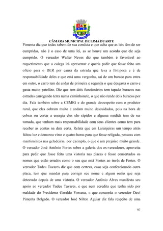 Pimenta diz que todas sabem de sua conduta e que acha que as leis têm de ser
cumpridas, não é o caso de uma lei, as se houve um acordo que ele seja
cumprido. O vereador Walter Neves diz que também é favorável ao
requerimento que o colega irá apresentar e queria pedir que fosse feito um
ofício para o DER por causa da estrada que leva a Ibitipoca e é de
responsabilidade deles e que está uma vergonha, sai de um buraco para entra
em outro, o carro tem de andar de primeira e segunda o que desgasta o carro e
gasta muito petróleo. Diz que tem dois funcionários tem tapado buracos nas
estradas carregando terra numa caminhonete, o que não rende dois buracos por
dia. Fala também sobre a CEMIG e do grande desrespeito com o produtor
rural, que eles cobram muito e andam muito descuidados, pois na hora de
cobrar ou cortar a energia eles são rápidos e alguma medida tem de ser
tomada, que tenham mais responsabilidade com seus clientes como tem para
receber as contas na data certa. Relata que em Laranjeiras um tempo atrás
faltou luz e demorou vinte e quatro horas para que fosse religada, pessoas com
mantimentos nas geladeiras, por exemplo, o que é um prejuízo muito grande.
O vereador José Antônio Fortes sobre a galeria dos ex-vereadores, aproveita
para pedir que fosse feita uma vistoria nas placas e fosse consertados os
nomes que estão errados como o seu que está Fontes ao invés de Fortes. O
vereador Tadeu Tavares diz que com certeza, caso seja confeccionado outra
placa, tem que mandar para corrigir seu nome e algum outro que seja
detectado depois de uma vistoria. O vereador Antônio Alves manifesta seu
apoio ao vereador Tadeu Tavares, e que nem acredita que tenha sido por
maldade do Presidente Geraldo Fonseca, o que concorda o vereador Davi
Pimenta Delgado. O vereador José Nilton Aguiar diz fala respeito de uma

                                                                           97
 