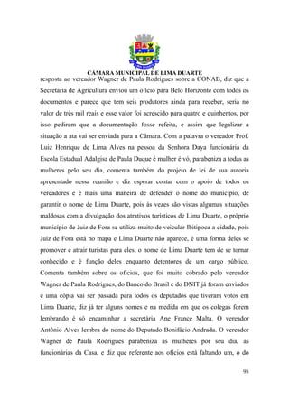 resposta ao vereador Wagner de Paula Rodrigues sobre a CONAB, diz que a
Secretaria de Agricultura enviou um ofício para Belo Horizonte com todos os
documentos e parece que tem seis produtores ainda para receber, seria no
valor de três mil reais e esse valor foi acrescido para quatro e quinhentos, por
isso pediram que a documentação fosse refeita, e assim que legalizar a
situação a ata vai ser enviada para a Câmara. Com a palavra o vereador Prof.
Luiz Henrique de Lima Alves na pessoa da Senhora Daya funcionária da
Escola Estadual Adalgisa de Paula Duque é mulher é vó, parabeniza a todas as
mulheres pelo seu dia, comenta também do projeto de lei de sua autoria
apresentado nessa reunião e diz esperar contar com o apoio de todos os
vereadores e é mais uma maneira de defender o nome do município, de
garantir o nome de Lima Duarte, pois às vezes são vistas algumas situações
maldosas com a divulgação dos atrativos turísticos de Lima Duarte, o próprio
município de Juiz de Fora se utiliza muito de veicular Ibitipoca a cidade, pois
Juiz de Fora está no mapa e Lima Duarte não aparece, é uma forma deles se
promover e atrair turistas para eles, o nome de Lima Duarte tem de se tornar
conhecido e é função deles enquanto detentores de um cargo público.
Comenta também sobre os ofícios, que foi muito cobrado pelo vereador
Wagner de Paula Rodrigues, do Banco do Brasil e do DNIT já foram enviados
e uma cópia vai ser passada para todos os deputados que tiveram votos em
Lima Duarte, diz já ter alguns nomes e na medida em que os colegas forem
lembrando é só encaminhar a secretária Ane France Malta. O vereador
Antônio Alves lembra do nome do Deputado Bonifácio Andrada. O vereador
Wagner de Paula Rodrigues parabeniza as mulheres por seu dia, as
funcionárias da Casa, e diz que referente aos ofícios está faltando um, o do

                                                                             98
 
