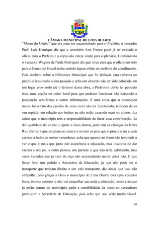 “Morro do Urubu” que era para ser encaminhado para o Prefeito, o vereador
Prof. Luiz Henrique diz que a secretária Ane France pode já ter enviado o
ofício para o Prefeito e a cópia não esteja vindo para o plenário. Continuando
o vereador Wagner de Paula Rodrigues diz que torce para que o ofício enviado
para o Banco do Brasil tenha surtido algum efeito na melhora do atendimento.
Fala também sobre a Biblioteca Municipal que foi fechada para reforma no
prédio e isso desde o ano passado e acha um absurdo não ter sido colocada em
um lugar provisório até o término dessa obra, a Prefeitura devia ter pensado
isso, uma escola ou outro local para que pudesse funcionar não deixando a
população sem livros e outras informações. E uma coisa que o preocupou
muito foi o fato das escolas da zona rural não ter funcionado, também deixa
seu repúdio em relação aos ônibus eu não estão trazendo mais os alunos, diz
achar que o município tem a responsabilidade de fazer essa contribuição, de
dar qualidade de ensino e ajuda a esses alunos, pois tem as crianças da Beira
Rio, Barreira que estudam no centro e os tem os pais que o procuraram e com
certeza a todos os outros vereadores, acha que quanto ao aluno não tem nada a
ver e que é mais que justo dar assistência a educação, mas discorda de dar
carona a um pai, a outra pessoa, um parente o que não teria cabimento, mas
esses veículos que já vem da roça não acrescentaria muita coisa não. E que
fosse feito um pedido a Secretária de Educação, já que não pode ter o
transporte que tenham direito a um vale transporte, diz ainda que isso não
atrapalha, pois graças a Deus o município de Lima Duarte está com veículos
bons, ônibus maiores e não vai atrapalhar em nada a educação, essas crianças
já estão dentro do município, pede a sensibilidade de todos os vereadores
junto com a Secretária de Educação, pois acha que isso seria muito viável.

                                                                           99
 
