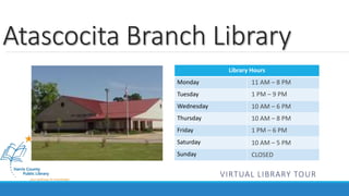 Atascocita Branch Library 
Library Hours 
Monday 
Tuesday 
Wednesday 
Thursday 
Friday 
Saturday 
Sunday 
11 AM – 8 PM 
1 PM – 9 PM 
10 AM – 6 PM 
10 AM – 8 PM 
1 PM – 6 PM 
10 AM – 5 PM 
CLOSED 
VIRTUAL LIBRARY TOUR 
 