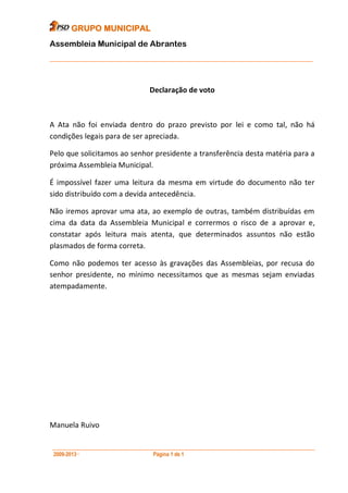 GRUPO MUNICIPAL
Assembleia Municipal de Abrantes
___________________________________________________________________________



                              Declaração de voto



A Ata não foi enviada dentro do prazo previsto por lei e como tal, não há
condições legais para de ser apreciada.

Pelo que solicitamos ao senhor presidente a transferência desta matéria para a
próxima Assembleia Municipal.

É impossível fazer uma leitura da mesma em virtude do documento não ter
sido distribuído com a devida antecedência.

Não iremos aprovar uma ata, ao exemplo de outras, também distribuídas em
cima da data da Assembleia Municipal e corrermos o risco de a aprovar e,
constatar após leitura mais atenta, que determinados assuntos não estão
plasmados de forma correta.

Como não podemos ter acesso às gravações das Assembleias, por recusa do
senhor presidente, no mínimo necessitamos que as mesmas sejam enviadas
atempadamente.




Manuela Ruivo

__________________________________________________________________________________
 2009-2013··                   Página 1 de 1
 