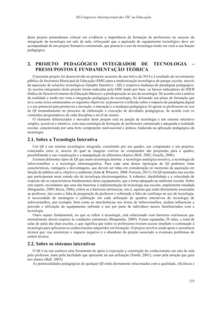 III Congresso Internacional das TIC na Educação
135
deste projeto pretendemos colocar em evidência a importância da formação de professores no sucesso da
integração da tecnologia em sala de aula, reforçando que a aquisição de equipamento tecnológico deve ser
acompanhada de um projeto formativo estruturado, que potencie o uso da tecnologia tendo em vista a sua função
pedagógica.
2. PROJETO PEDAGÓGICO INTEGRADOR DE TECNOLOGIA –
PRESSUPOSTOS E FUNDAMENTAÇÃO TEÓRICA
O presente projeto foi desenvolvido no primeiro semestre do ano letivo de 2014 e é resultado do investimento
público da Secretaria Municipal de Educação (SME) para a modernização tecnológica do parque escolar, através
da aquisição de soluções tecnológicas (Quadro Interativo - QI) e respetiva mudança de paradigma pedagógico.
As escolas integrantes deste projeto foram indicadas pela SME tendo por base: os baixos indicadores do IDEB
(Índice de Desenvolvimento da Educação Básica) e a predisposição ao uso da tecnologia. De acordo com a análise
da realidade e tendo em vista a integração pedagógica da tecnologia, foi delineado um plano de formação que
teve como eixos estruturantes os seguintes objetivos: a) promover a reflexão sobre o impacto do paradigma digital
e o seu potencial para promover a inovação, a interação e a mudança pedagógica; b) apoiar os professores no uso
de QI nomeadamente no processo de elaboração e execução de atividades pedagógicas, de acordo com os
conteúdos programáticos de cada disciplina e nível de ensino.
O elemento diferenciador e inovador deste projeto está na junção de tecnologia e um sistema interativo
simples, acessível e intuitivo, com uma estratégia de formação de professores estruturada e adequada à realidade
escolar, caracterizada por uma forte componente motivacional e prática, traduzida na aplicação pedagógica da
tecnologia.
2.1. Sobre a Tecnologia Interativa
Um QI é um sistema tecnológico integrado, constituído por um quadro, um computador e um projetor,
conectados entre si, através do qual as imagens visíveis no computador são projetadas para o quadro,
possibilitando a sua visualização e a manipulação de diferentes objetos (Bell, 2002; Graells, 2006).
Existem diferentes tipos de QI que usam tecnologia distinta: a tecnologia analógica resistiva, a tecnologia de
infravermelhos e a tecnologia eletromagnética. Para cada uma destas tipologias de QI podemos listar
características, vantagens e desvantagens, que devem ser tidas em consideração no momento da aquisição em
função do público-alvo, objetivo e ambiente (John & Wheeler, 2008; Ferreira, 2011). Os QI instalados nas escolas
que participaram neste estudo são de tecnologia electromagnética. A robustez, durabilidade e a velocidade de
resposta são as características fundamentais deste equipamento, que o torna adequado ao ambiente escolar. Sobre
este aspeto, recordamos que uma das barreiras à implementação de tecnologia nas escolas, amplamente estudada
(Bingmalas, 2009; Becta, 2006), refere-se a barreiras intrínsecas, isto é, aquelas que estão diretamente associadas
ao professor, tais como a falta de preparação do professor e sobretudo a falta de confiança no uso de tecnologia.
A necessidade de montagem e calibração em cada utilização de quadros interativos de tecnologia de
infravermelhos, por exemplo, bem como as interferências nos feixes de infravermelhos, podem influenciar a
precisão e utilização do equipamento inibindo o uso por parte de indivíduos menos familiarizados com a
tecnologia.
Outro aspeto fundamental, no que se refere à tecnologia, está relacionado com barreiras extrínsecas que
normalmente dizem respeito às condições estruturais (Bingmalas, 2009). Foram equipadas 29 salas, o total de
salas de aulas das duas escolas, o que significa que todos os professores tiveram acesso imediato e continuado à
tecnologia para aplicarem os conhecimentos adquiridos em formação. O projeto envolve ainda apoio e assistência
técnica que visa minimizar o impacto negativo e o abandono do projeto associado a eventuais problemas de
ordem técnica.
2.2. Sobre os sistemas interativos
O QI é na sua essência uma ferramenta de apoio à exposição e construção do conhecimento em sala de aula
pelo professor, tanto pela facilidade que apresenta na sua utilização (Smith, 2001), como pela atração que gera
nos alunos (Ball, 2003).
As potencialidades pedagógicas de qualquer QI estão diretamente relacionadas com a qualidade, eficiência e
 