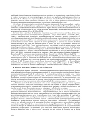 III Congresso Internacional das TIC na Educação
136
usabilidade disponibilizada pelas ferramentas do software interativo. As ferramentas têm como objetivo facilitar
o professor no processo de ensino-aprendizagem, mas devem ser igualmente exploradas pelos alunos. A
familiaridade do software e uma organização adequada de todos os itens de desenho são fundamentais para que
professor e alunos se sintam confiantes e confortáveis com o uso da solução, permitindo que ideias abstratas
possam ser modeladas de uma forma estimulante sob o ponto de vista visual (Miller, 2003).
Os softwares de interação dispõem para além de ferramentas de desenho, de ferramentas de edição e arquivo,
com a possibilidade de editar e formatar as páginas e, paralelamente, funcionalidades de importação e exportação
de arquivos, que possibilitam ao professor usar arquivos digitais pessoais diversos e/ou construir suas aulas e
reaproveitá-las em várias turmas ou anos letivos, permitindo poupar tempo e estender a aprendizagem por meio
de uma sequência de aulas (Glover & Miller, 2002).
Por outro lado, a existência de ferramentas matemáticas e geométricas torna as atividades destas áreas
científicas mais prazerosas e visualmente atrativas, permitindo a ligação entre o abstrato e o concreto (Miller,
2006) – a importância destas ferramentas é incontestável sempre que garantidas a precisão, o rigor do traço e
velocidade da capacidade de resposta. Destacamos também as ferramentas multimédia disponibilizadas, pois a
apresentação de elementos gráficos, som, animação e vídeo são considerados elementos cativadores de interesse
e envolvimento dos alunos durante o processo de ensino-aprendizagem. O acesso a estes recursos, de forma
imediata na sala de aula, abre uma verdadeira janela ao mundo, que inova e revoluciona o ambiente de
aprendizagem (Graells, 2006). Com o intuito de fomentar a interatividade em sala de aula e promover uma
aprendizagem ainda mais dinâmica e colaborativa, estas ferramentas surgem como elementos facilitadores, na
medida em que promovem e permitem a manipulação de objetos na tela (Miller, 2003). De notar que, com estes
dispositivos interativos, o professor consegue atender uma vasta variedade de estilos de aprendizagem (Bell,
2002; Ball, 2003), estimulando pensamento e mantendo o foco nos conteúdos abordados (Kennewell &
Beauchamp, 2007), aumentando-se assim o desempenho dos alunos (Swan, Schenker & Kratcoski, 2008).
Com esta tecnologia, atinge-se o objetivo proposto por Beeland (2002), que é a criação de ambientes de
aprendizagem nos quais os alunos estão ativamente envolvidos. Este envolvimento é considerado pelo autor
como um fator fundamental para a motivação dos alunos, que segundo o mesmo será sempre potenciado com a
utilização de QI. O impacto destes é, desta forma, altamente benéfico (Rudd, 2007) e as funcionalidades
disponibilizadas permitem ao professor atingir nos alunos o que Lévy (2002) designou de “efeito WOW”,
aumentando os seus níveis de interesse e motivação pelos conteúdos abordados nas diferentes aulas.
2.3. Sobre o modelo de Formação de Professores
O Professor é um elemento fundamental e determinante para a melhoria da aprendizagem. Estudos recentes
sobre a formação de professores apontam para a necessidade de promover o conhecimento profissional docente
assente numa mistura equilibrada de conhecimentos do contexto, do currículo e de conteúdo numa vertente
pedagógica e tecnológica (Mishra & Koehler, 2006). Procurou-se com este projeto canalizar o verdadeiro
potencial das tecnologias, deixando de parte uma visão instrumental – característica de muitos professores – que
vêem as tecnologias como ferramentas de execução mais célere de processos tradicionais (Costa, et al., 2008),
para passar a percecionar o seu potencial de inovação e ampliação dos contextos, recursos e mecanismos.
A formação desenvolvida foi desenhada em torno de uma estratégia de formação-ação com as seguintes
condições estruturais e físicas: a) n.º Professores por turma: 15; b) n.º de horas de formação em grupo 20 horas;
c) acompanhamento pedagógico individualizado em sala de aula, auxiliando o professor e potenciando o seu
trabalho em sala de aula; d) construção de recursos pedagógicos e reflexão sobre as práticas.
Neste sentido, o modelo de formação inerente a este projeto foi desenvolvido com base no pressuposto que o
processo de formação dos professores influencia a sua posterior intervenção com os alunos e, neste sentido, as
suas experiências formativas devem integrar importantes princípios propiciadores de uma integração efetiva das
competências e conhecimentos, a saber: a) aprendizagem ativa – foram dadas oportunidades de exploração e
manipulação das ferramentas tecnológicas em vez da sua mera exposição; b) estruturada em tarefas – a ação
pedagógica envolveu a concretização de tarefas concretas e o desenvolvimento recursos pedagógicos digitais; c)
colaborativa – proporcionaram-se momentos colaboração entre formador e professores e a co-construção de
recursos para aplicação em contexto de sala de aula; além disso, potenciou-se a troca de experiências e opiniões
aumentando-se a possibilidade de se encontrarem soluções para problemas comuns; d) crítica – a formação
assentou no princípio da reflexão crítica e na construção do conhecimento potenciador do seu desenvolvimento
profissional; e) participativa – os professores foram encorajados a participarem ativamente no processo de
formação, dando-lhes assim o “empowerment” necessário para um processo de formação que se deseja
 