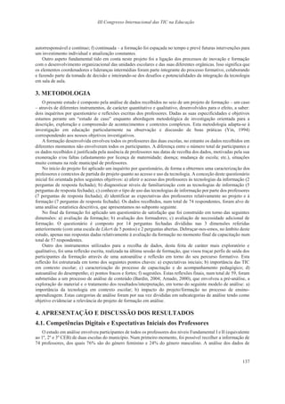 III Congresso Internacional das TIC na Educação
137
autorresponsável e contínuo; f) continuada – a formação foi espaçada no tempo e prevê futuras intervenções para
um investimento individual e atualização constantes.
Outro aspeto fundamental tido em conta neste projeto foi a ligação dos processos de inovação e formação
com o desenvolvimento organizacional das unidades escolares e das suas diferentes orgânicas. Isso significa que
os elementos coordenadores e lideranças intermédias foram parte integrante do processo formativo, colaborando
e fazendo parte da tomada de decisão e inteirando-se dos desafios e potencialidades da integração da tecnologia
em sala de aula.
3. METODOLOGIA
O presente estudo é composto pela análise de dados recolhidos no seio de um projeto de formação – um caso
– através de diferentes instrumentos, de carácter quantitativo e qualitativo, desenvolvidos para o efeito, a saber:
dois inquéritos por questionário e reflexões escritas dos professores. Dadas as suas especificidades e objetivos
estamos perante um “estudo de caso” enquanto abordagem metodológica de investigação orientada para a
descrição, exploração e compreensão de acontecimentos e contextos complexos. Esta metodologia adapta-se à
investigação em educação particularmente na observação e discussão de boas práticas (Yin, 1994)
correspondendo aos nossos objetivos investigativos.
A formação desenvolvida envolveu todos os professores das duas escolas, no entanto os dados recolhidos em
diferentes momentos não envolveram todos os participantes. A diferença entre o número total de participantes e
os dados recolhidos é justificada pela ausência de professores nas datas de recolha dos dados, motivadas pela sua
exoneração e/ou faltas (afastamento por licença de maternidade; doença; mudança de escola; etc.), situações
muito comuns na rede municipal de professores.
No início do projeto foi aplicado um inquérito por questionário, de forma a obtermos uma caracterização dos
professores e contextos de partida do projeto quanto ao acesso e uso da tecnologia. A conceção deste questionário
inicial foi orientada pelos seguintes objetivos: a) aferir o acesso dos professores às tecnologias da informação (2
perguntas de resposta fechada); b) diagnosticar níveis de familiarização com as tecnologias de informação (5
perguntas de resposta fechada); c) conhecer o tipo de uso das tecnologias de informação por parte dos professores
(7 perguntas de resposta fechada); d) identificar as expectativas dos professores relativamente ao projeto e à
formação (7 perguntas de resposta fechada). Os dados recolhidos, num total de 74 respondentes, foram alvo de
uma análise estatística descritiva, que apresentamos no subponto seguinte.
No final da formação foi aplicado um questionário de satisfação que foi construído em torno das seguintes
dimensões: a) avaliação da formação; b) avaliação dos formadores; c) avaliação de necessidade adicional de
formação. O questionário é composto por 14 perguntas fechadas divididas nas 3 dimensões referidas
anteriormente (com uma escala de Likert de 5 pontos) e 2 perguntas abertas. Debruçar-nos-emos, no âmbito deste
estudo, apenas nas respostas dadas relativamente à avaliação da formação no momento final da capacitação num
total de 57 respondentes.
Outro dos instrumentos utilizados para a recolha de dados, desta feita de caráter mais exploratório e
qualitativo, foi uma reflexão escrita, realizada na última sessão de formação, que visou traçar perfis de saída dos
participantes da formação através de uma autoanálise e reflexão em torno do seu percurso formativo. Esta
reflexão foi estruturada em torno dos seguintes pontos chaves: a) expectativas iniciais; b) importância das TIC
em contexto escolar; c) caracterização do processo de capacitação e do acompanhamento pedagógico; d)
autoanálise do desempenho; e) pontos fracos e fortes; f) sugestões. Estas reflexões finais, num total de 59, foram
submetidas a um processo de análise de conteúdo (Bardin, 2004; Amado, 2000), que envolveu a pré-análise, a
exploração do material e o tratamento dos resultados/interpretação, em torno do seguinte modelo de análise: a)
importância da tecnologia em contexto escolar; b) impacto do projeto/formação no processo de ensino-
aprendizagem. Estas categorias de análise foram por sua vez divididas em subcategorias de análise tendo como
objetivo evidenciar a relevância do projeto de formação em análise.
4. APRESENTAÇÃO E DISCUSSÃO DOS RESULTADOS
4.1. Competências Digitais e Expectativas Iniciais dos Professores
O estudo em análise envolveu participantes de todos os professores dos níveis Fundamental I e II (equivalente
ao 1º, 2º e 3º CEB) de duas escolas do município. Num primeiro momento, foi possível recolher a informação de
74 professores, dos quais 76% são do género feminino e 24% do género masculino. A análise dos dados de
 