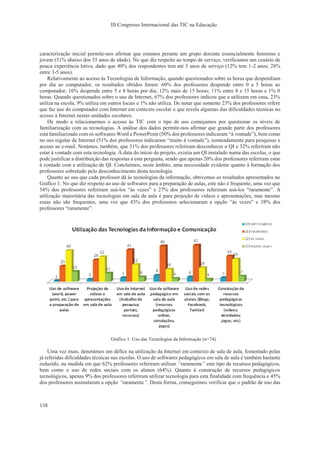 III Congresso Internacional das TIC na Educação
138
caracterização inicial permite-nos afirmar que estamos perante um grupo docente essencialmente feminino e
jovem (31% abaixo dos 35 anos de idade). No que diz respeito ao tempo de serviço, verificamos um cenário de
pouca experiência letiva, dado que 40% dos respondentes tem até 5 anos de serviço (12% tem 1-2 anos; 28%
entre 3-5 anos).
Relativamente ao acesso às Tecnologias de Informação, quando questionados sobre as horas que despendiam
por dia ao computador, os resultados obtidos foram: 60% dos professores despende entre 0 a 5 horas ao
computador; 16% despende entre 5 e 8 horas por dia; 12% mais de 15 horas; 11% entre 8 e 15 horas e 1% 0
horas. Quando questionados sobre o uso de Internet, 67% dos professores indicou que a utilizam em casa, 23%
utiliza na escola, 9% utiliza em outros locais e 1% não utiliza. De notar que somente 23% dos professores refere
que faz uso do computador com Internet em contexto escolar o que revela algumas das dificuldades técnicas no
acesso à Internet nestas unidades escolares.
De modo a relacionarmos o acesso às TIC com o tipo de uso começamos por questionar os níveis de
familiarização com as tecnologias. A análise dos dados permite-nos afirmar que grande parte dos professores
está familiarizado com os softwares Word e PowerPoint (50% dos professores indicaram “à vontade”), bem como
no uso regular de Internet (51% dos professores indicaram “muito à vontade”), nomeadamente para pesquisas e
acesso ao e-mail. Notámos, também, que 31% dos professores referiram desconhecer o QI e 32% referiram não
estar à vontade com esta tecnologia. À data do início do projeto, existia um QI instalado numa das escolas, o que
pode justificar a distribuição das respostas a esta pergunta, sendo que apenas 20% dos professores referiram estar
à vontade com a utilização de QI. Concluímos, neste âmbito, uma necessidade evidente quanto à formação dos
professores sobretudo pelo desconhecimento desta tecnologia.
Quanto ao uso que cada professor dá às tecnologias da informação, obtivemos os resultados apresentados no
Gráfico 1. No que diz respeito ao uso de softwares para a preparação de aulas, este não é frequente, uma vez que
54% dos professores referiram usá-los “às vezes” e 27% dos professores referiram usá-los “raramente”. A
utilização maioritária das tecnologias em sala de aula é para projeção de vídeos e apresentações, mas mesmo
essas não são frequentes, uma vez que 43% dos professores selecionaram a opção “às vezes” e 38% dos
professores “raramente”.
Gráfico 1. Uso das Tecnologias da Informação (n=74).
Uma vez mais, denotámos um défice na utilização da Internet em contexto de sala de aula, fomentado pelas
já referidas dificuldades técnicas nas escolas. O uso de softwares pedagógicos em sala de aula é também bastante
reduzido, na medida em que 62% professores referiram utilizar “raramente” este tipo de recursos pedagógicos,
bem como o uso de redes sociais com os alunos (64%). Quanto à construção de recursos pedagógicos
tecnológicos, apenas 9% dos professores referiram utilizar tecnologia para esta finalidade com frequência e 45%
dos professores assinalaram a opção “raramente”. Desta forma, conseguimos verificar que o padrão de uso das
 